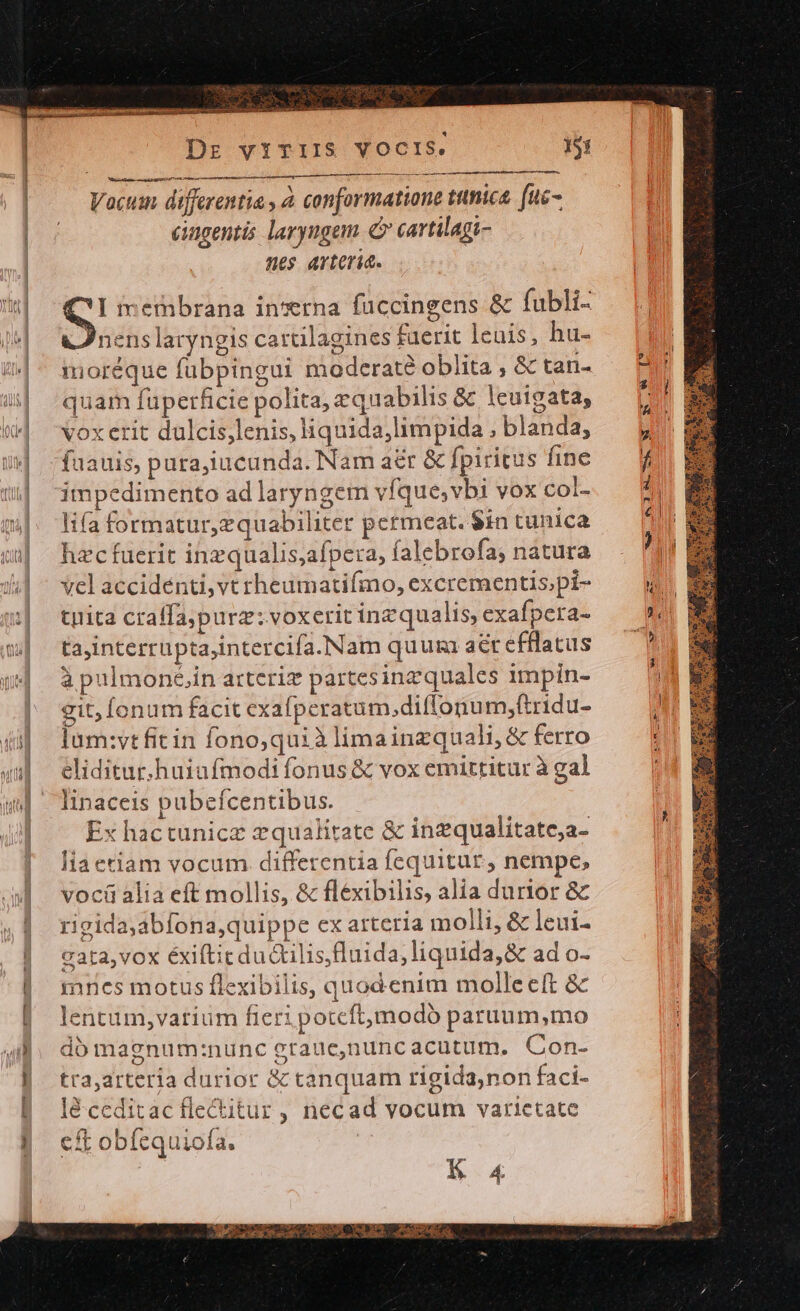 PU Wt wur 15: Dr vITIIS VOCIS. rr a m a ia t t rtt iunt, MT AP t rtr riri n Vocum differentia , à. conformatione ttnica. (uc- iagentis laryngem e cartilagi- nes arteria. J)nenslaryngis cartilagines faerit lenis, hu- moréque fubpingui moderaté oblita ; &amp; tan- quam fupetficie polita, equabilis &amp; lcuigata, vox erit dulcis;lenis, liquida,limpida ; blanda, faauis, pura;iucunda. Nam aér &amp; fpiritus fine impedimento ad laryngem vfque,vbi vox coL. lifa formatur, zquabiliter permeat. $in tunica hzc fuerit inzqualis;afpeta, íalebrofa; natura vel accidénti, vt rheumatifmo, excrementis;pi- tyita craffapurz: voxerit inzqualis, exafpera- tajinterrupta,intercifa.NNam quui aet efflatus à pulmoné,in arteriz partesinz quales 1mpin- git; fonum facit exafperatum,diffonu m,(tridu- lum:vt fitin fono,quià limainzquali, &amp; ferro eliditur.huiafmodi fonus &amp; vox emittitur à gal linaceis pubeícentibus. Ex hactunicz 2qualitate &amp; inzqualitate;a- lia etiam vocum. differentia fequitur, nempe, vociü alia eft mollis, &amp; fléxibilis, alia durior &amp; rigida;abfona,quippe ex arteria molli, &amp; leui- cata,vox éxifticdu &amp;ilis,luida, liquida, &amp; ad o- mrcs motus flexibilis, quod enim molleeft &amp; lentum,varium fieri potcftmodo paruum,mo dó magnum:nunc graue,nuncacutum. Con- tra,arteria durior &amp; tanquam rigida,non faci- lé.ceditac fle&amp;itur, necad vocum varietate cft obíequiofa. K 4 -l* w-— 759 um «Wd WO ON m .9- [^ ——