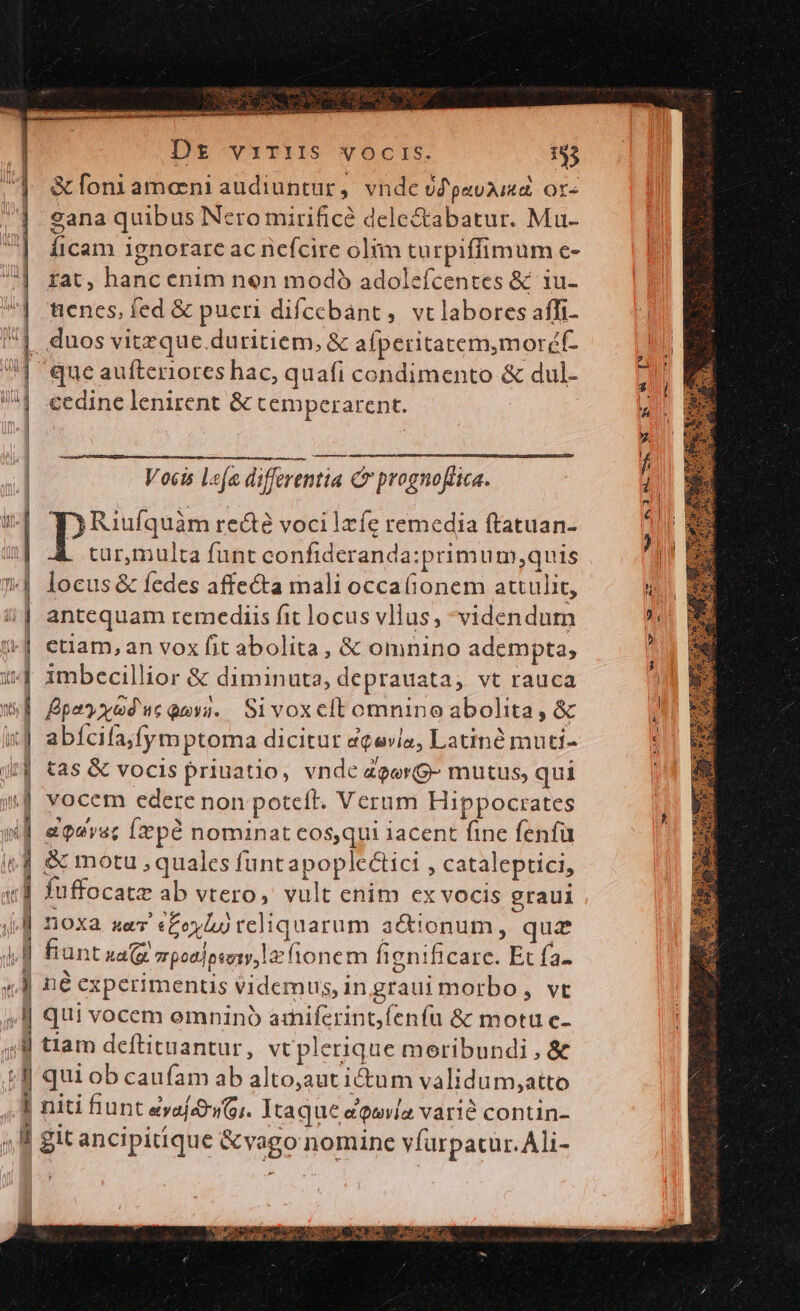 m m - X - (-——— Fh. EAE dcm oa DEG ae 0l». -— - 2 eid D — MÀ EN Dt viriis vocrs. 153 &amp; foniameni audiuntur, vnde óZpavaiae or- sana quibus Nero mirificé dele&amp;abatur. Mu- Íficam ignorare ac nefcire olim turpiffimum e- fat, hanc enim nen modó adoleícentes &amp; 1u- tenes, fed &amp; pueri difcebánt ,. vc labores affi- quoa re&amp;té voci Izíe remedia ftatuan- tur,multa funt confideranda:primum;quis locus &amp; fedes affecta mali occa(ionem attulit, antequam remediis fit locus vllus, videndum etiam, an vox fit abolita, &amp; omnino adempta, imbecillior &amp; diminuta, deprauata, vt rauca fpey xoduc qva. Si voxelt omnino abolita, &amp; abícifa;fymptoma dicitur aqevlo, Latin muti- tas &amp; vocis priuatio, vnde zgerg- mutus, qui vocem edere non poteft. Verum Hippocrates e qeyac [x pà nominat cos,qui iacent fine fenfü juffocate ab vtero, vult enim ex vocis graui v ECSENAEEOAMINIS: DET RU MES CLR 8 OUS TA RTT ACT LI CEN