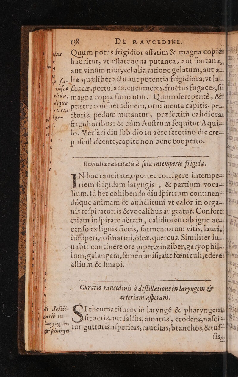 . 158 DE&amp;€ RAYCEDIRNE. | uum potus frigidior affatim &amp; magna copia: ; f hauritu ir; Vt eftate 4qua patágeu, aur fontana, [. aut vinum nii evel aliatatione gelatum, aut a-- lia quzlibecactu aut potentia frigidiora; vtla-. E. Gucz,p ortulaca;cucumeres,frutus fugaces, fup » magna a copia Ííümantur. Quum derepente ; &amp; | [^ ptater EE HBEODEUN ornamenta capitis, pe-.. | ; &amp;oris; pedum mutantur, przfertim calidiotai £rigidioribus: &amp; cüm dec um fequitur Aqui E. iu fub IT in aéte ferotino die cre. capite non bene cooperto. i E zl edm emedia raucitatis à fola intemperie frigida. riem frigidam laryhgis , &amp; partium voca-- lium.Id fiet cohibendo diu fpiritum continen-- dóque animam &amp; anhélitum vt calor in Orga-. his rcípiratoriis &amp;vocalibus augeatur. Confertt | - etiam pee aeter , calidiorem ab igne ac. | i cenfo ex lignis ficcis, fatmentorum vitis, lauris, de, n rofimarinijolea,quercus. Similiter iu-. labit continere ore piper,zinziber,garyophil-. |. lom» gslangain lemen anifijaut Iuirculiig re: P allium. &amp; findbi Curatio raucedinis à deffillatione in laryngem &amp; arteriam ip jésrió i^ I racrisaut falus amarus; eode nati [n I OA MU Te4 dr C pe pharyn o. gutturis a/peritas,raucitas,branchos,&amp;tuf- [a E fis; l uh Po dicha Cb p S LT GS L4 PR