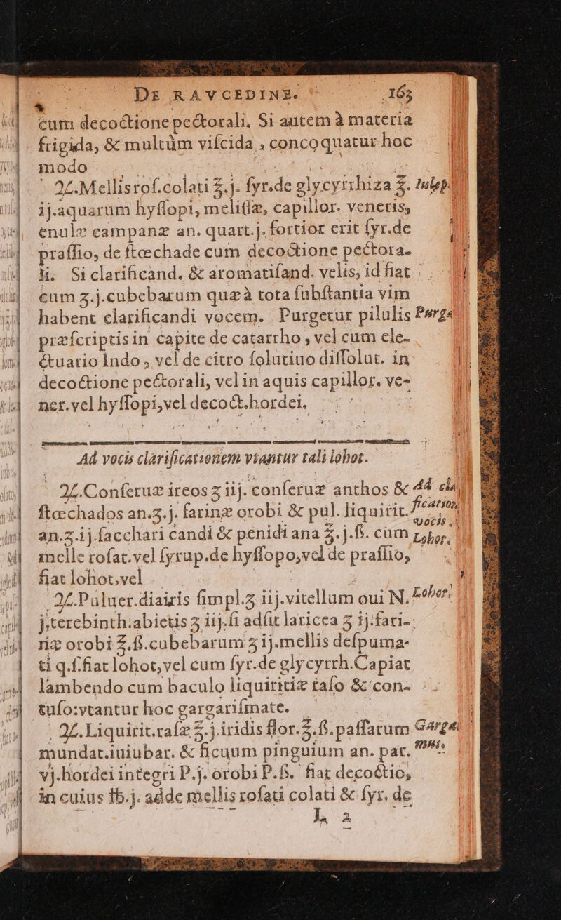 E Dr RAVCEDINSE. .165 cum decoctione pe&amp;orali. Si autem à materia frigida, &amp;: multüm vifcida , concoquatur hoc | modo Jed | ! d ues s | |^ 27. Mellisrof.colati 2.j. fyr.de glycyrrhiza £. tlepi | ijaquarum hyffopi, melitiz, capillor. veneris, j |, enulz campanz an. quart.j. fortior erit [yr.de | praffto, de fteechade cum decoctione pectora. ; | H. Siclarificand. &amp; aromaufand. velis, idfiat / ... i: | eumz.j.cubebarum quzà tota fübftaniia vim 4| habent clarificandi vocem. Purgetur pilulis Pv prafcriptisin capite de catarrho , vel cum cle- (| étuario Indo , vcl de citro folutiuo diffolut. in Jl »| deco&amp;ione pe&amp;orali, vel in aquis capillor. ve- E t| ner.vel hyffopi,vcl decoct. hordei. | —Ó— ceamurmerneteend! Daeccuiyosuvtr LO) exwmicca,fecec re, Ad vocis clarificatienem víantur tali lobot. - 2L.Conferuz ireos z iij. conferuz anthos &amp; 44 cla | x  * L] e. a - 74 | ftechados an.53.j. farine orobi &amp; pul. liquirit. e : 3 : : qq ocs$ ,! im] an.z.1j.facchari candi &amp; penidi ana Z.j.ft. cam p, 111 M 4 melle rofat.vel fyrup.de hyffopo,velde praffio, - 4d fiat lohot. vel | ^ 2£.Paluer.diairis fimpl.5 iij.vitellum oui N. Poor: jiterebinth.abietis 3 iij.í1 adíit laricea 5 tj:fari-- riz orobi Z.fi.cabebarum 5 ij.mellis defpuma- ti q.f:fiat lohot,vel cum fyr.de glycyrth.Capiat ^4 lambendo cum baculo liquiritiz tafo &amp; con- 5| tufo:vtantur hoc gargariímate. : id | | 2L.Liquirit.raíz Z.j.iridis flor.2. fi. paffarum G4rge ^ | mundar.iuiubar. &amp; ficuum pinguium an. par. f j|. vj.hordei integri P.j. orobiP.f. fiat decoctio, 4|. 3n cuius 1b.j. addc mellis zofat colati &amp; fyr. de | | ) 2