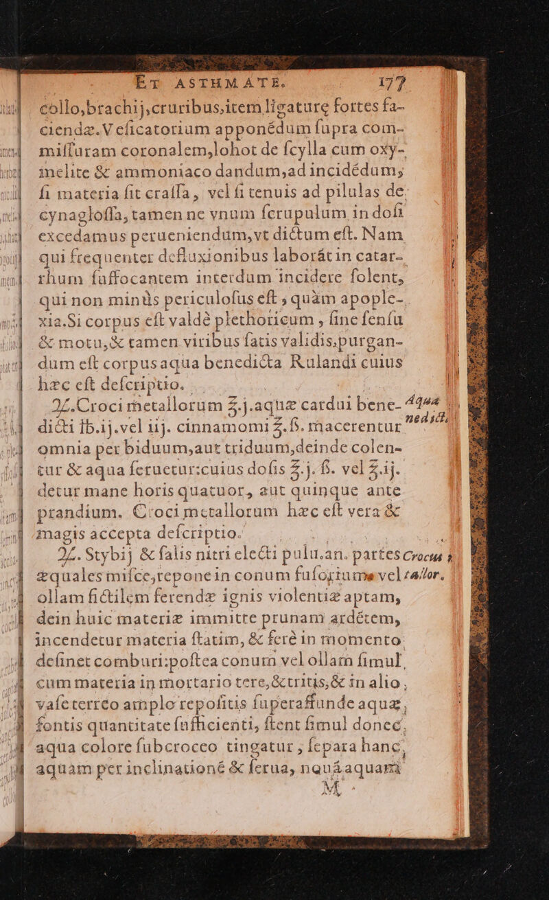 —— Am— — man —————————— T A — ML ET ASTHMATE. 177 co llo;brachij;cruribus,item ligature fortes fa- cienda.V cficatorium appensum fupra com- miffuram coronalem,lohot de fcylla cum oxy- inelite &amp; ammoniaco dandum,ad incidédum; fi materia fit craffa ,. vel f1 tenuis ad pilulas de. cynagloffa, tamen ne vnum fcrupulum in« dofi excedamus perueniendum,vt dictum eft. Nam | qui frequenter dcuxionibuslaborátincatar- —— |) rhum faffocantem interdum incidere folent, qui non mintüs periculofus eft ; quàm apople-. xia.Si corpus eft valdé p! lethoricum , (ine fenfu &amp; motu,&amp; tamen viribus fatis validis, purgan- | dum eft corpusaqua benedicta Ru landi cuius hzc eft deícri; puo... 2Z.Croci rhetal llor üm 5.) .aque cardui bene- Qua 1 dicti Ib.ij.vel iij. cinnamomi 5.5. macerentur ei omnia per biduum,;aut triduum,deinde colen- tur &amp; aqua Ícruetur:cuius dofis 3h f. vel £j. detur mane horis quatuor, aut : 'uinque EE prandium. C:oci metallorum hzc eft vera &amp; Bg accepta defcriptio. 27. Stybij &amp; falis nitrie clecti p: ila.an. part 65 Crocils P eq aales iifce ;reponein conum fufogiumevelzador. ollam fictilem ferende ignis violentiz ? aptam, dein huic materi immitte pronem. ardétem, incendetur materia ftatim, &amp; feré in momento: deünet comburi:poftea con um vel ollam fimul, cum materia in mortario tere, &amp; tritis, &amp; in alio, vaícterreo amplo repofitis fuperaffunde aqua, fontis quanütate fufhcientis ftent fimul donec, aqua colore fubcroceo tingatur , [cpara h anc, aquam perinclinationé &amp; ic 'rua, nouáaquard