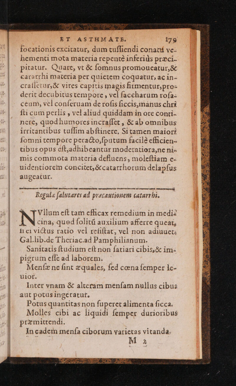 focationis excitatur, dum tufliendi conati ve. hementi mota materia repenté inferiüs praeci. pitatur. Quare, vt € fomnus promoucatur,&amp; caratrhi materia per quietem coquatur, ac in- craílerür,&amp; vites capitis inagis firmentur;pro« derit decubitus tempore , vel faceharum rofa: ceum, vel conferuam de rofis ficcis, manus chri ti cum perlis , vel aliud quiddam in ore conti- nere, quod humores incraffet , &amp; ab omnibus irritantibus tuffim abftinere, St tamen maior? Íomni tempore pera&amp;to;fputum facilé efficien- tübus opus éft,adhibeantur modetatiora,ne ni- mis commota materia defluens, moleftiam e- uidentiorem concitet;&amp;catarrhorum delapfus augcatur. Vapeur heme Ds Ectecmensiety, ae necem ci) Regula falutares ad precautionem catarrhi. Vllum eft tam efhcax remedium in medi IN as. qued folità auxilium afferre queat; i£1c1 victus ratio vel refiftac, vel non adiuuet; Gal.lib.de Theriac.ad Pamphilianum. Sanitatis ftudium eft non fariari cibis;&amp; im pigrum effead laborem. | Menfz ne fint zquales, fed coena femper lc- uior. Inter vnam &amp; alteram menfam nullus cibus aut potusingetatut, Potus quantitas non fuperet alimenta ficca. Molles cibi ac liquidi femper durioribus przmittendi. | In cadem menía ciborum varietas vitanda.