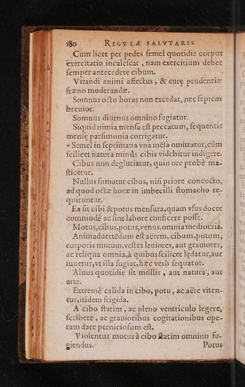 ijo — RzcvrLE SALVTARES Cum licet per pedes femel quotidie corpu. exercitatio incaleícat , nam exerciuum debet femperan itecedere cibum. Vitandi animi affe&amp;us , &amp; cure prudentic Ífrzno moderanda. Somnus octo horas non excedat, nec fcptem breuior. Somnus diurnusomnino fügiatur. | Siquid nimia menfa cft peccatum, Íequentis menle parfimonia corrigatur. * Semeli in feptimana vnaméfa omittatur,cum fcilicet natura minis cibis videbitur 1 indig cre. Cibus non deglutiatur, quinorc probé ma- fticétur. Nullus fumatur cibus, nifi priore concocto, ad quod octz horz in imbecilli ftomacho re- quirüntur. Ea fit cibi &amp;potus menfuraquam vfus docet commodé ac fine labore conficere poffe. Motus,cib uspotis, ,venus,omnia mediocria. Aniniaduertédum eft acrem, cibum,;potum, Corporis motum,veftes leuiores, aut grautores, ac rcliqua omnia,à quibus fcilicet lédatur;auc unetur,vtilla fagiach zc vetro feq quatur. Aluus quotidie fit mollis ; aut natura , aut [5j X