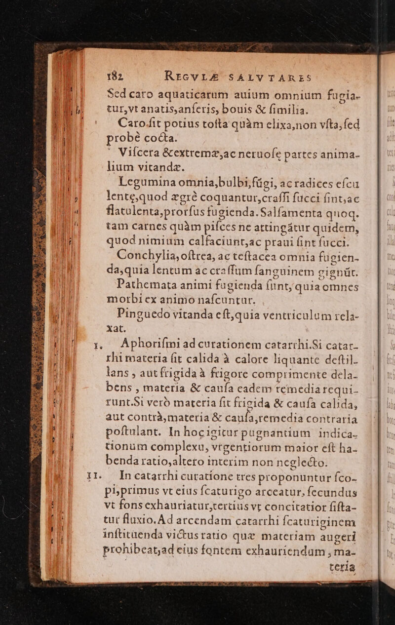 Up. Sed cato aquaticarum auium omnium fugia. EE —turvtanatisanferis, bouis &amp; fimilia. EU ' Carokftpotiustotta quàm clixa,non víta;fed probé cocta.  Viícera &amp;extremz;ac netuofe partes anima- lium vitanda. Legumina omnia,bulbi;fügi, ac radices efc lente;quod zgrà coquantur,craffi fucci fint;ac flatulenta;prorfus fugienda.Salfamenta qnoq. tam carnes quàm pifces ne attingátur quidem, quod nimium calfaciunt,ac praui fint fücci. Conchylia,oítrea, ac teftacea omnia fugien- da,quia lentum ac craffum fanguinem gignüt. Pathemata animi fagienda fint; quia omnes morbi ex animo nafcuntur. Pinguedo vitanda eft,quia ventriculum rela- xat. y, Aphorifmi ad curationem catarthi.Si catar- rhi roateria fit calida à calore liquante deftil. lans , autfrigida à frigore comprimente dela- bens , materia &amp; caufa eadem temedia requi- runt.Si veró materia fit frigida &amp; caufa calida, aut contrà,materia &amp; cauía,remedia contraria poftulant. In hocigitur pugnantium indica. tonum complexu, vrgentiorum maior eft ha. benda ratio,altero interim non neglecto. I1. Incatarrhicuratione tres proponuntur fco- phprimus vt eius fcaturigo arceatur, fecundus vt fons exhauriatur,tertius vt concitatior fifta- tur fluxio. Ad arcendam catarrhi Ícaturiginem inftitüenda vi&amp;tusratio que materiam augeri prohibeat;ad eius fontem exhauriendum , ma- teria P mena.