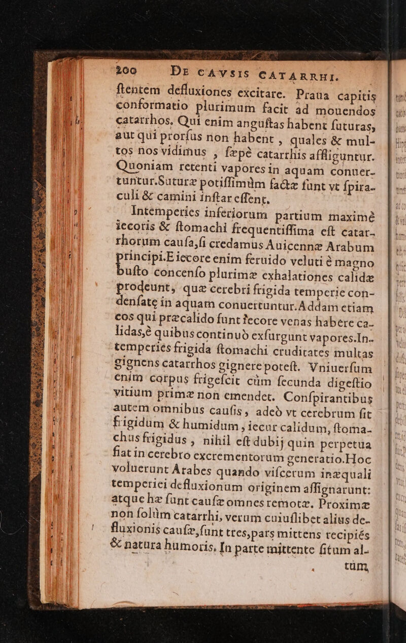 Pd ftentem. defluxiones excitare. Praua capitis conformatio plurimum facit ad mouendos catarrhos, Qui enim anguftas habent futuras, aut qui prorfus non habent , quales &amp; mul- tos nos vidimus , fepé catartliis affliguntur. Quoniam retenti vapores in aquam conuer- tuntur.Suturz potiffimdm fa&amp;z funt vt fpira- culi &amp; camini inftar cffent, Intemperies inferiorum partium maximé iccotis &amp; ftomachi frequentiffima eft catar.. thorum caufa,fi credamus Auicenne Arabum rincipi.Eiecore enim feruido veluti magno buio concenío plurimz exhalationes calide prodeunt, quz cerebri frigida temperie con- denfate in aquam conuertuntur.Addam ctiam cos qui przcalido funt fecore venas habere ca- lidas,e quibus continuó exfurgunt vapores.In.. tcmperiés frigida (Lomachi cruditates multas gignens catarrhos gignerepoteít. Vniuerfum enim corpus frigefcit cim fecunda digeftio vitium primz non emendet. Confpirantibus autem omnibus caufis, adeó vt cerebrum fit fiigidum &amp; humidum iecur calidum, ftoma. chusfrigidus , nihil eft dubij quin perpetua fiat in cerebro excrementorum generatio.Hoc voluerunt Arabes quando vifcerum inzquali temperici defluxionum originem affignarunt: atque hz fant caufieomnesremotz. Proximz non folümcatarrhi, verum cu1uflibet alius de. fluxionis caufz,funt ttespars mittens tecipiés &amp; natura humoris, [n patte mittente fitum al.