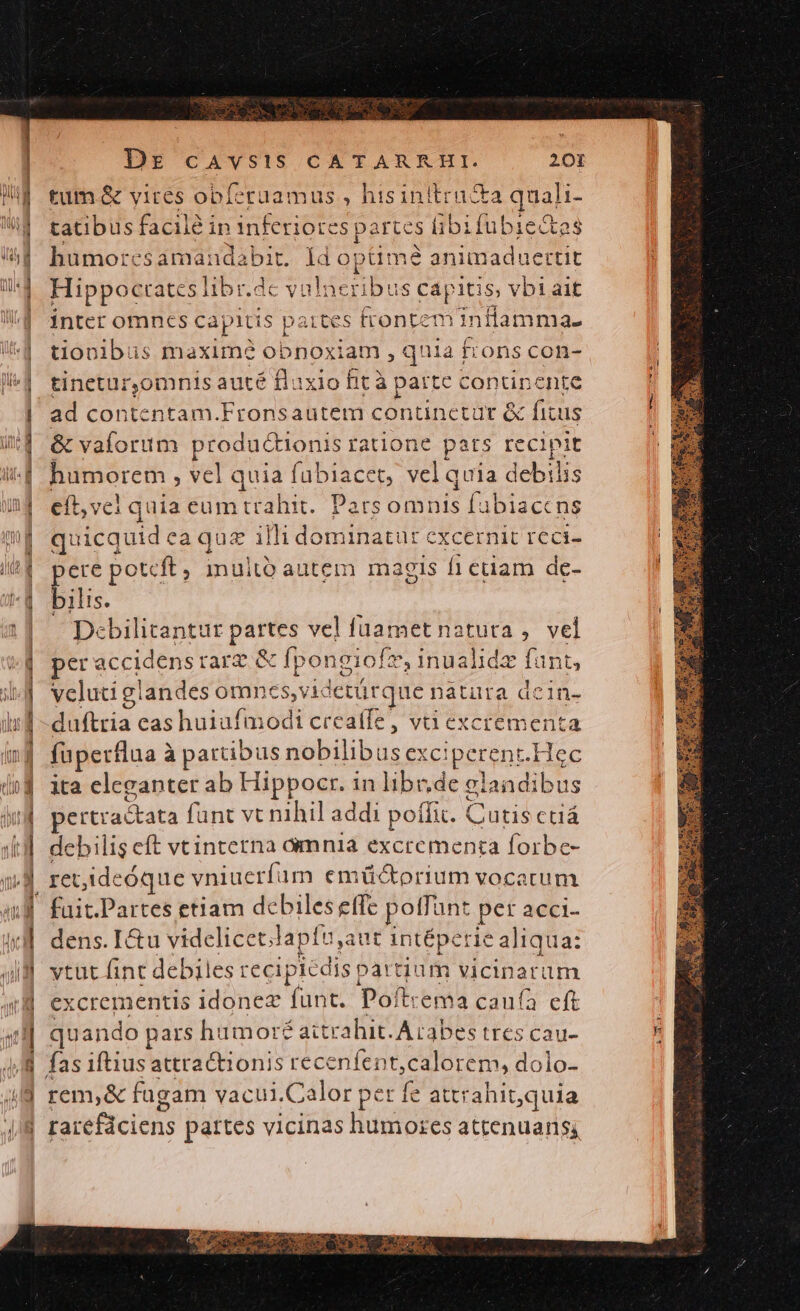 tum. &amp; vires obferuamus , hisinlltru&amp;a quali- tatibus facile in inferiores po irtes fibifubie&amp;tes humor: A pie uns Id opümé animaduettit Hippocrates libr.d dc vi dlien ibus capi itis, vbl1ait inter omnes capitis | pairtes frontem inflamma- tionibus maxim? obnoxiam , quia frons con- tinetur,omnis auté fluxio fit à parte continente ad contentam.Fronsautem continetür &amp; fitus &amp; vaforum productio: nis ratione pars recipit humorem , vel quia fübiacet, vel quia debilis eft,vcl quia eumtrahit. Parsomnis [abiaccns quicquid ea quz illi dominatur cxcernit rca- ere potcft, imuitó autem magis fiedam de- bilis. Dcbilitantur Aa vel fuamet natura ,. vel per e accidens trarz &amp; fpongi of, 1nualidx fant, veluti gl landes omnes,videtür que natura dcin- duftria cas huiufmodt crea(fe, va excrementa füperflaa 2 à partibus nobilibus exc perent. Hec ita eleganter ab Hippocr. in libr,de giai adibus pertractata fant vt nihil addi poífi. Cutis ctiá debilis eft vtinterna ómnia excrementa forbe- retideóque vniucríum emüctorium vocatum fait.Partes etiam debiles effe poffant per acci- dens. Ictu videlicet; lapfu,aut intéperie aliqua: ytut fint debiles reciplcdi S pát tuum nets um excrementis d funt. Poftrema caufa eft quando pars humoré ait rahit. Arabes tres cau- rem,&amp; fugam vacui.Calor pet fe attrahit,quia