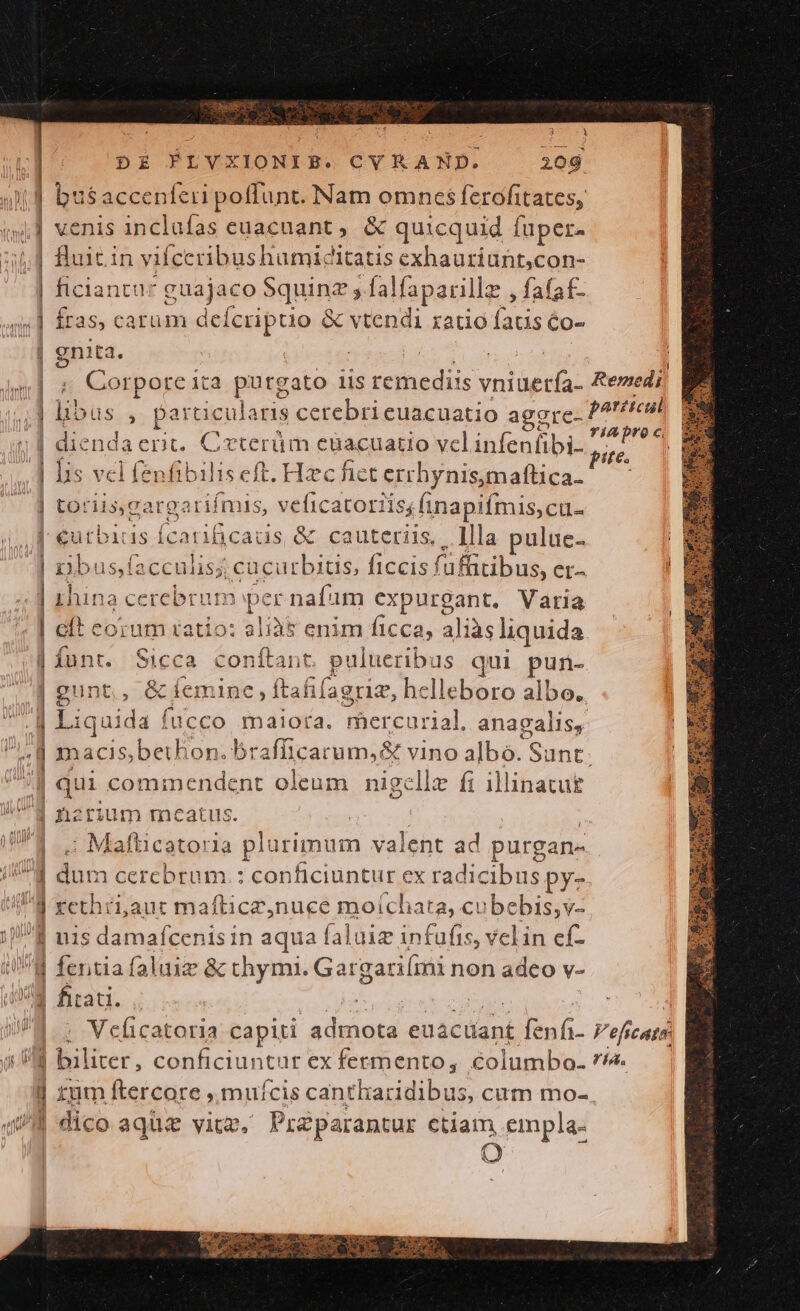 — € - a$accenferi poffunt. Bam. omnes ferofitates, venis inclufas euacuant , &amp; quicquid í luper. Buitin viícc ribushumicitatis exhauriunt,con- ficiant gaejigo: Squinz ; falfaparilla: , fafaf- fras, carüm deícriptio &amp; vtendi ratio faus éo- gnita. Corpore ita putgato iis remediis vniüera: hbus , partic ularis cerebri euacuatio agere- diend acnt. Crterüm cüacuatio vclinfenfibi- lis vel inlibstise ft. Hzc fict errhynis,maftica- toriisgargarifmis, veficatoriis; finapifmis,cu- eurbidis Ícatificauis &amp; cauteriis, llla pulue- rjbu; s,facculisj; cacurbitis, ficcis! füffitibus, er^ ihina cerebrum per nafam expurgant. Varia cit corum ratio: aliàt enim ficca, ali iàs liquida funt. Sicca conítant. pulueribus qui pun- gunt, &amp; Íem inc ftafifagrie, helleboro albo. qui cominendent oleum nigcllz fi illinatut nzrium meatus. Mafticatoria p urimum valent ad purgan- dum cercbrum.: conficiuntur ex radicibus py- rethri,aut maflicz,nuce moichata, cube ib u1$ damafcenis in aqua faluiz infufis, velin cf- Aras GENE —] Velicatoria capiti admota et acüant Exft. biliter, callciunt it ex fermento, éolumbo- | tum ftercore ,.mufcis cantharidibus, cum mo- | dico aque viu, Pra parantur ctiam, empla- Remedi Veficate. ria.