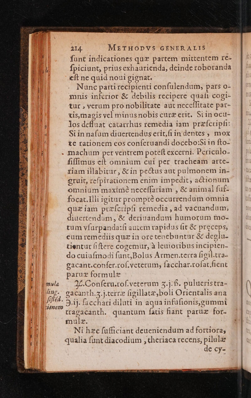 l ula fife 214. METHODYVS GENERALIS funt indicationes quz partem mittentem re- fpiciunt, prius exhaurienda, deinde toboranda €ft ne quid noui gignat. Nunc parti recipienti confulendum, pars o- 3nnis inferior &amp; debilis recipere quaft cogi- tur , verum pro nobilitate aut neceffitate par- xis, magis vel minusnobis curz erit. Si in oci- los defluat catarrhus remedia iam praícripfi: Siin nafüm diaertendus erit,fi in dentes , mox tc rationem eos conferuandi docebo:Si 1n fto- fiffimus eft omnium cui per tracheam arte- tiam illabitur, &amp; in pectus aut pulmonem in- eruit, refpirationem enim impedit, adionum omnium maximé neceffariam , &amp; animal fuf- focac.Illi igitut prompté occurrendum omnia quz iam ptzfcripfi remedia , ad vacuandum; diuertendum, &amp; deriuanduni humorum mo- tum vfurpanda:fi autem rapidus (it &amp; preceps, eumremediisquz in ore tenebuntur &amp; deglu- tientut fiftere cogemur, à leuioribusincipien- do cuiufmodi funt,Bolus Atmen.tertra figil.tra- eacant.confer.rof.veterum, facchar.rofat.fienc paruz formule | 2L.Conferu.tof.veterum 5.j:f5. pulueristra- gacanth.s.j.terrz figillatz;boli Orientalis ana tragacanth. quantum fatis fiant paruz for. qmulz. Ni hzc fufficiant deueniendum ad fortiora; qualia funt diacodium , theriaca recens, pilulae je AS - decy- |