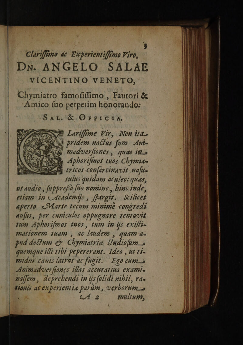 Clariffemo ac. Experientifftmo Viro, DN. ANGELO SALAE VICENTINO VENETO, Chymiatro famofi(fimo , Fautori &amp; Amico fuo perpetim honorando: Sar.&amp; OrricIiXA 7B Larifpme Vir, Nom ita &amp;s pridem nactus fum | Ani- 3» madverfnes, quas it RA Aphorifmos tuos Chymia- ES ricos con[arcinavit ma[u- ulus quidam aculeo: quas, ut audio , fupprefío [uo mousine , binc 1nde, etiam: in «Academéjs , ffargit. — Sciliceg aperto. cPMarte tecum minime congredi aufus, per cumiculos oppuanare teutavit tum Aphorifmos 1u0s , tum in ijs exifis- mationem iuam , 46 laudem , quam a- pud doctum c Chymiatrie Sudiofum quemque illi tibi pepererant. Ideo , ut ti- idus canis latrat ac fugit... Ego cum 5 Animadverfiones ilas accuratius exami- pajfem, deprehendi im js folidi mihil, va- tionis ac experientia parüm , verborum Cí2 enultum,