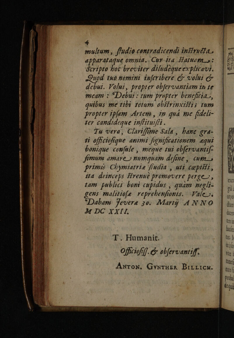 multum , ffudio contradicendi infirudIa., apparataque omuia... Cuy dta. Hattuatm »: Scripto bot breviter diludégue explicavit. yon tu nomini inferibere ei volui c debui. Volui, propter obfervantiam in te meam : *Debui : tum propter benefitia.s, quibus me tibi totum obsirinxistis tum proprer ipjam Artem , im qua tme (ideli- ter candideque inffituiffi. Tu vero, Clari/frme Sala , bane qra- si officioftque animi fignificattonem. aqui bonique con[ale , meque tui obfervantif- fimum amare » numquam define ,, eum. primis Chymiatrie ffudia , uti empisti, Ja deinceps firenue promovere perge, tam publici boni cupidus , quam negli- gens malitie[e reprehenfionis. Vale», Dabam. Jevere 3e. Marty AN NO M DC XXII. T. Humanit. Officiofil]. e obfervantiff. Anrox, Gvxsruza DBirricw.