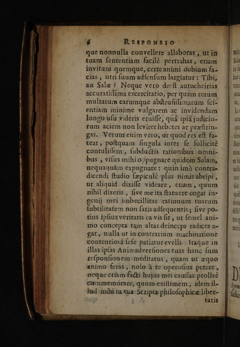 r Rrtsrowsrio que nonnulla convellere allaboras , üt iá tuam fententiam faciló pertrahas , etiam invitum quemque, certeanimi dubium fa- cias , utri fuum adfenfum largiatur: Tibi, an Sale ? Neque vetro decft autocheirias accurati(Iima excercitatio, per quam rerum multarum earumque abftrufillimatum fci- entiam minime vulgarem ac invidendam longo ufu videris etuiffe, quà ipfá judicio- rum aciem non leviter hebetes ac przftrin- gis. Veram enim vero, üt quod res eft fa- tear, poftquam íingula inter fe follicite contulitlem ,. fubdu&amp;is rationibus omni- | bus , vifus mihioppugnare quidem Salam, nequaquám expugnare: quin imó contras dicendi ftudio fzpiculé plus nimisabripi , ut aliquid. dixiffe videare , etiam , quum nihil dixeris , five me ita ftatuere cogat in- genij mei imbecillitas rationum tuarum fubtilitatem non fatis adfequentis; (ive po- tius ipfius veritatis ca vis fit, ut femel ani- mo concepta tam altas deinceps radices a- gat, nulla ut in contrarium machinatione contentiosá fefe patiaturevelli. | [taque in illas ipfas Animadver(iones tuas hanc fum rcíponfionem meditatus , qüam ut zquo animo feras, nolo à te operofius petere , neque etiam facti hujus mei cauflas: prolixe commemorare; quur exiftimem ; idem il- lad mihi ia tua Scripta philofophicz liber- jp | tatis SERE udin PN NL LE —————— NN