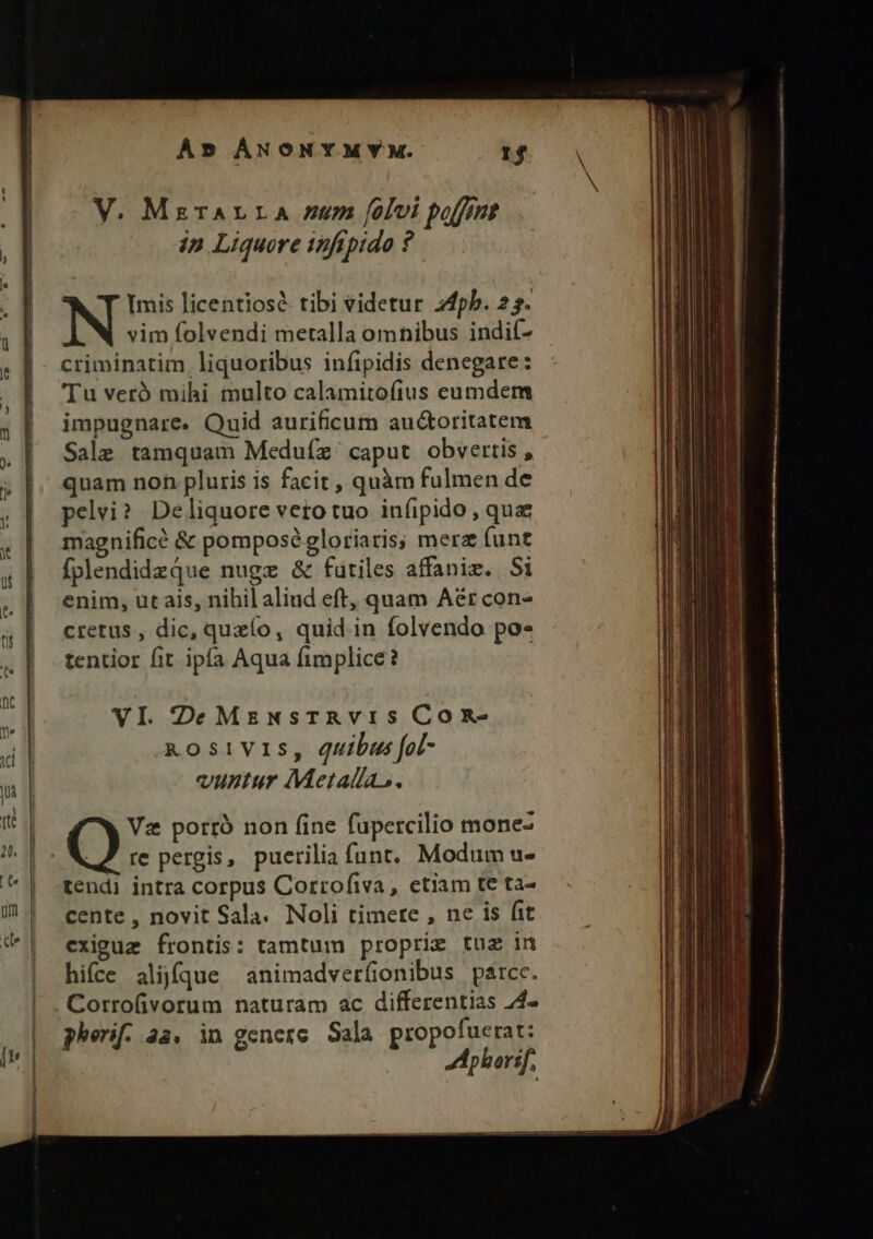 V. MerALLA /um folvi poffe ip Liquore infipido ? Imis licentiosé tibi videtur 24pb. 23. vim folvendi metalla omnibus indif- criminatim liquoribus infipidis denegare: Tu veró mihi multo calamitofius cumdem impugnare. Quid aurificum auctoritatem Sale tamquam Meduíx. caput. obvertis , quam non pluris is facit , quàm fulmen de pelvi? Deliquore veto tuo in(ipido, qua magnifice &amp; pomposé gloriaris; merz funt fplendidzqQue nugz &amp; futiles affaniz. Si enim; ut ais, nihil aliud eft, quam Aér con- cretus , dic, quzío, quid in folvendo po« tentior fit ipía Aqua fimplice? VI DeMzgzwNsrTAvis ConR- kosivis, quibus fol- vunrtur Metallas. Vz porró non (ine fupercilio mone- Q re pergis, puerilia funt. Modum u- tendi intra corpus Corrofiva, etiam te ta- cente , novit Sala. Noli timere , ne is fit exiguz frontis: tamtum proprie tuz in hifce alique ànimadverfionibus parcc. Corrofivorum naturam ac differentias 24- pherif. a4. in genere Sala propofuerat: