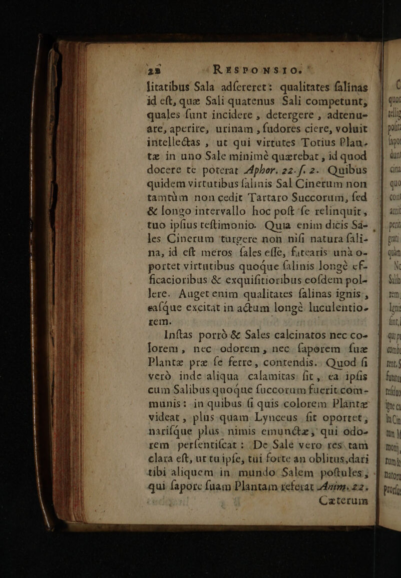 25 RzsromNsrto.' litatibus Sala adíereret: qualitates falinas id eft, que Sali quatenus Sali competunt; quales funt incidere ,. detergere , adtenu- are,aperire, urinam , fudorcs ciere, voluit intelle&amp;as , ut qui virtutes Totius Plan. tz in uno Sale minimé quzrebat , id quod docere tc poterat Zdphor. 22. f. 2. Quibus quidem virtutibus falinis Sal Cinerum non tamtüm non cedit Tartaro Succorumi, fed &amp; longo intervallo hoc poft fe relinquit, les Cinerum urgere noh nifi natura fali- na, id eft meros fales e(Te, fatearis unà o- portet virtutibus quoque falinis longe cf- ficacioribus &amp; exquifitioribus eofdem pol- lere. Auget enim qualitares falinas ignis , eaíque excitat in actum longé luculentio- rem. Inftas porró &amp; Sales calcinatos nec co- lorem, ncc odorem, nec íaperem fuz Plante prz fe ferre, contendis.. Quod fi veró. inde aliqua. calamitas: fit ,. ea. ipíis cum Salibus quoque fuccorum fuerit.com- munis: in quibus (i quis colorem Planta videat , plus quam Lynceus fit oportet, narifque plus. nimis emunctz , qui odo- rem perfentiícat : De Sale vero res. tam clara eft, ur tuipfe; tui forte an oblitus;dari tibi aliquem in. mundo Salem pottules, qui fapore fuam Plantam referat 24m. 22. Üü | Cazterum comb Itt futi mea lt Cin y Tony. Ium Daton