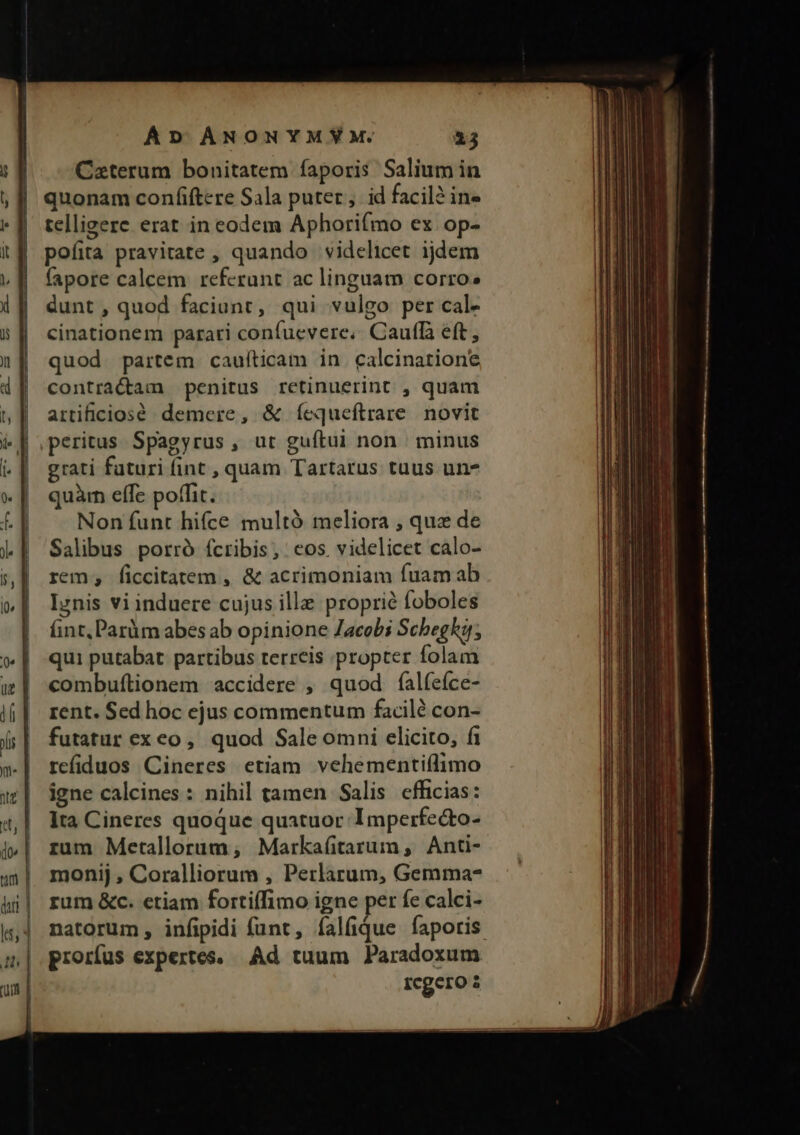 Caterum bonitatem faporis Salium in quonam confiftere Sala puter, id facili in- telligere erat in eodem Aphori(mo ex op- pofita pravitate , quando | videlicet ijdem fapore calcem referunt ac linguam corro» dunt , quod faciunt, qui vulgo per cal- cinationem parari confuevere,. Caufa eft, quod partem cauíticam in calcinatione contractam penitus retinuerint , quam artificiosé demere, &amp; ícqueftrare novit peritus. Spagyrus , ut guftui non | minus grati futuri fint , quam Tartarus tuus un- quar effe poffit. Non funt hifce multó meliora , quz de Salibus porró ícribis, cos. videlicet càlo- rem; ficcitatem , &amp; acrimoniam fuam ab Irnis vi induere cujus ille proprié foboles int, Paràm abes ab opinione Zacobi Scbegh; qui putabat partibus terreis :propter folam combuftionem accidere , quod falfefce- rent. Sed hoc ejus commentum facilé con- futatur ex eo, quod Sale omni elicito, fi refiduos Cineres etiam vehementiílimo igne calcines : nihil tamen Salis efhcias: Ita Cineres quoque quatuor Imperfe&amp;o- rum Metallorum; Markafitarum, Anti- monij , Coralliorum , Perlarum, Gemma- rum &amp;c. etiam fortiffimo igne per fe calci- prorfus expertes. Ad tuum Paradoxum Icgero