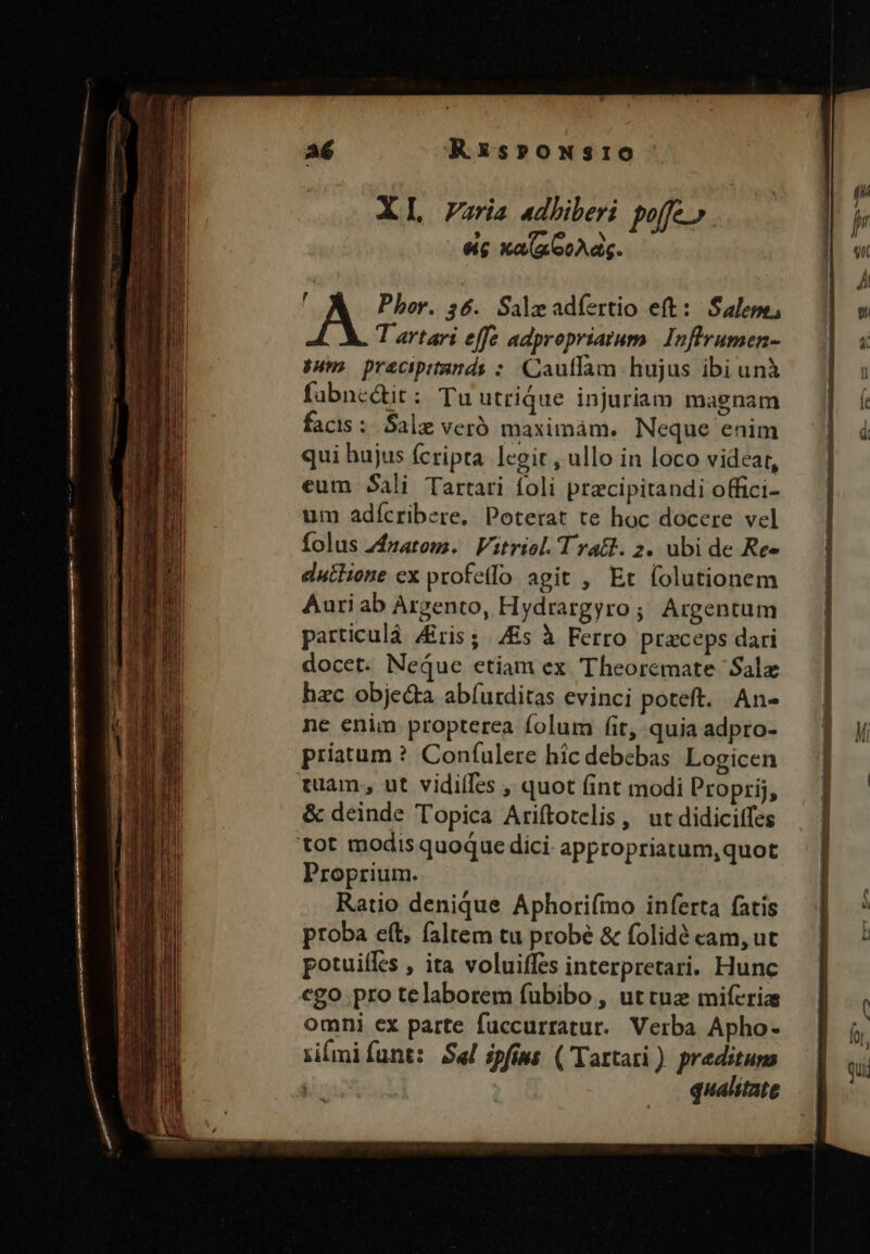 REXsprowNsro XL Varia adhiberi poffe. eic xa(aooAas. A Phor. $6. Saleadíertio eft: Salepe; T artari effe adpropriatum. Inflrumen- puma pracipitands : Cautfam hujus ibi unà fabne&amp;it: Tu utrique injuriam magnam facis : Sale veró maximám. Neque enim qui hujus fcripta legit , ullo in loco videar, eum Sali Tartari foli precipitandi offici- um adícribere, Poterat te hoc docere vel folus 24zatoms. | Vitriol. T rat. 2. ubi de Ree euthione ex profetfo agit , Et (olutionem Auri ab Argento, Hydrargyro; Argentum particulà Aris; Es à Ferro praceps dari docet. Neque etiam ex Theoremate Salz hac objecta abíurditas evinci poteft. An- ne enim propterea folum fit, quia adpro- priatum ? Coníulere hic debebas Logicen tam ;, ut vidilles , quot fint modi Proprij, &amp; deinde Topica Ariftotelis, ut didiciffes tot modis quoque dici. appropriatum,quot Proprium. Ratio denique Aphori(ímo inferta fatis proba eft, faltem tu probé &amp; folidé cam, ut potuiffes , ita voluiffss interpretari. Hunc ego pro telaborem fuübibo , ut tue miferia omni ex parte fuccurratur. Verba Apho- riímifíunt: Sal ipfiws (Tartari ) predituns : qualitate T