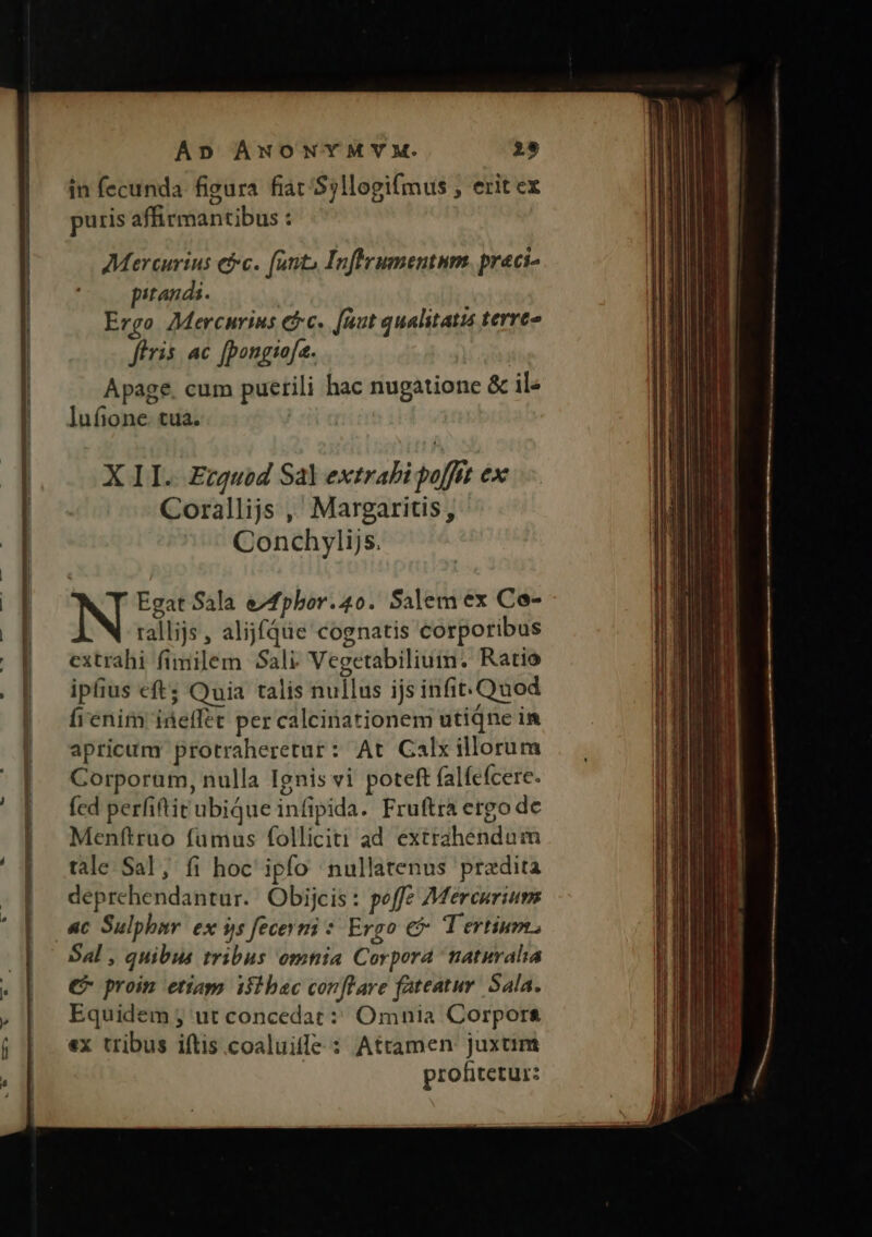 D ——————————— € DIL Ie ec GEGEN NN amm Cm Ap ANONYMYM. 29 in fecunda figura fiat /Sjllogi[mus ; erit ex puris affirmantibus : Mercurius ec. (anto Inftrumentum. preci- pitands. Ergo AMercnrius efc. [uut qualitatis terreo fíris ac [pongioja. Apage. cum puerili hac nugatione & il lufione. tua. | X II. Ecguod Sal extrabi poffit ex Corallijs ,' Margaritis, Conchylijs. Egat Sala e/fpbor.4o. Salem ex Co- rallijs, alijfqüe cognatis corporibus extrahi fimilem Sali Vegetabilium. Ratio ipfius eft; Quia talis nullus ijs infit. Quod fienim iáeffet per calcinationem utiqne in apricum protraheretur: At Calx illorum Corporum, nulla Ignis vi poteft falfefcere. fed perfiftit ubique infipida. Fruftra ergo de Menftruo fumus folliciti ad extrahendum tale Sal, fi hoc ipfo nullatenus praedita deprehendantur. Obijcis: poffe Mercurium ac Sulphav ex 9s fecevni : Ergo € Tertium Sal , quibus tribus omnia Corpora naturalia € proin etiaps ifibac conflare fateatur. Sala. Equidem ; ut concedat: Omnia Corpors ex tribus iftis coaluilfe : Attamen juxtim profitetur: —€ CT he: er His ad pp p psu - E psc — ELI A aX — m e ecu