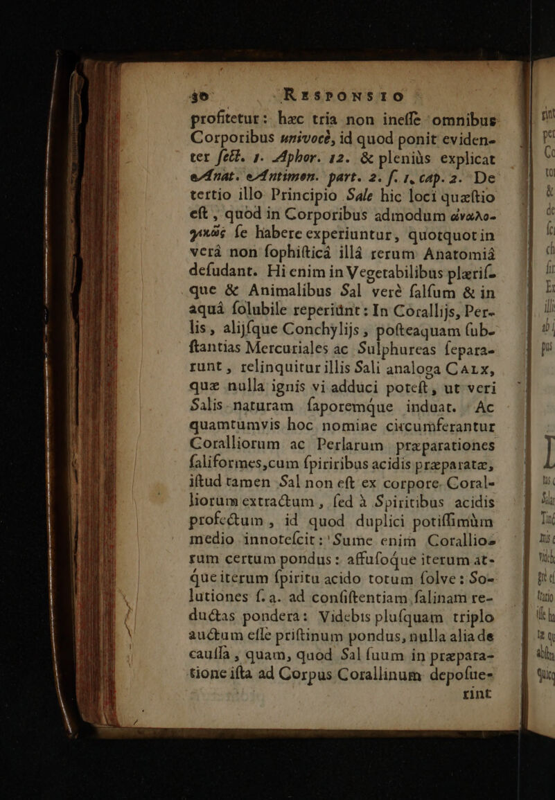 profitetur: hac tria non ineffe omnibus Corporibus snivocé, id quod ponit eviden- ter fetb. 1. Ldpbor. 12. &amp; pleniüs explicat e/dnat. ef utimen. part. 2. f. i, cap. 2. De tertio illo Principio Sale hic loci quaftio eft , quod in Corporibus admodum &amp;dvaAc- 9*6 Íe habere experiuntur, quotquotin verá non fophi(ticá illá rerum Anatomiá defudant. Hi enim in Vegetabilibus plarif- que &amp; Animalibus $al veré falfum &amp; in aquá folubile reperiünt: In Corallijs, Per- lis, alijíque Conchylijs ; pofteaquam (ub- ftantias Mercuriales ac. Sulphureas fepara- runt , relinquitur illis Sali analoga Car x, quz nulla ignis vi adduci poteft , ut veri Salis.naturam íaporemque induat. | Ac quamtumvis hoc nomine circumferantur Coralliorum ac Perlarum | praparationes faliformes,cum fpiriribus acidis praeparata, iftud tamen Sal non eft ex corpore. Coral- liorum extra&amp;um , fed à Spiritibus acidis profe&amp;um , id quod duplici potiffimüun ram certum pondus : affufoque iterum at- que iterum fpiritu acido totum folve: So- lutiones f. a. ad confiftentiam falinam re- ducas pondera: Videbis plufquam triplo auctum elle priftinum pondus, nulla alia de cauffa , quam, quod Sal fuum in prepara- Gone ifta ad Corpus Corallinum depofue- rint