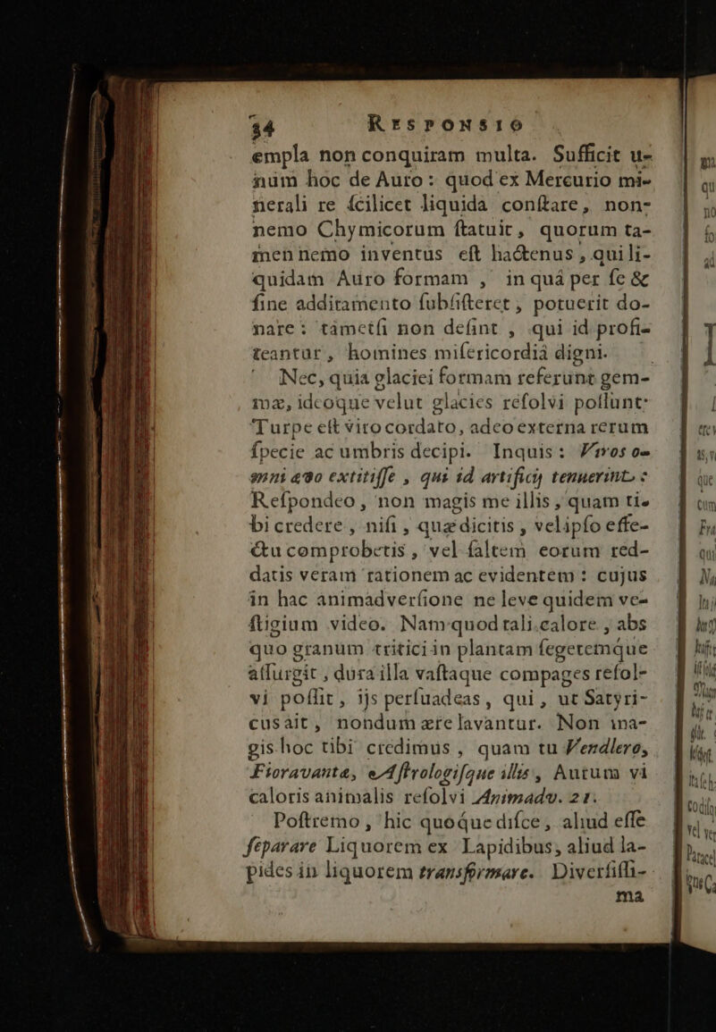 empla non conquiram multa. Sufficit u- num hoc de Auro : quod ex Mercurio mi- nerali re fcilicet liquida conftare, non- nemo Chymicorum ftatuir, quorum ta- mennemo inventus eft ha&amp;enus , quili- quidam Auro formam , in quá per fe &amp; fine additamento fubfifteret , potuerit do- nare: támctfi non defint , .qui id profi- teantür , homines mifericordiá digni. Nec, quia glaciei formam teferüni gem- 102, idcoque velut glacies refolvi potlunt: Turpe ett viro cordato, adco externa rerum fpecie ac umbris decipi. Inquis: os o- sni 490 extitiffe , qui 1d artifici tenuerint, : Refpondeo , non magis me illis , quam ti» bicredere , nifi, que dicitis , velipfo effe- &amp;u comprobcetis , vel faltem eorum red- datis veram rationem ac evidentem : cujus in hac ànimadverfione ne leve quidem ve- fügium video. Nam quod rali.calore , abs quo granum triticiin plantam (egeremáue atfurgit , dura illa vaftaque compages refol- vi poffit , ijs perfuadeas, qui, ut Satyri- cusait, nondum zrelavantur. Non ina- gis hoc tibi credimus , quam tu V'ezdlero, Fioravanta, e/Afhrologifaue illis, Aurum và caloris anitalis refolvi 44ziszadov. 21. Poftremo , hic quoque difce, ahud effe ftparare Liquorem ex. Lapidibus; aliud la- ma if (i BJ lí ph rd Pies
