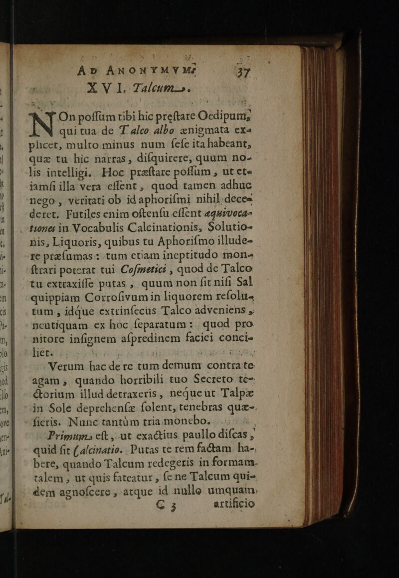 Y On poffüm tibi hic preftare Ocdipum, qui tua. de T a/co albo anigmata exe phcer, multo.minus num fele ita habeant, quz tu hic narras, difquirere, quum no- lis intelligi. Hoc praftare poffum , ut et» iamfi illa vera effent, quod tamen adhuc nego, veritati ob id aphorifmi nihil;decee deret, Futiles enim oftenfu effent «quzvoca- tiones in Vocabulis Calcinationis, Solutio- nis, Liquoris, quibus tu Aphorifmo illude- re przfumas : tum etiam ineptitudo mon- (trari poterat tui Cofmsetici , quod de Talco tu extraxiffe patas ,, quum non fit nifi Sal quippiam Corrofivum in liquorem refolu tum , idque extrinfecüs Talco adveniens , neutiquam ex hoc feparatum : . quod pro nitore infignem aípredinem faciei conci- DeHbes s Ned sa d apis: WOUAN Verum hac de re tum demum contra te agam , quando horribili tuo Secreto te- &amp;orium illud detraxeris, nequeut Talpz in Sole depreheníz folent, tenebras quz- ficris. Nunc tantüm tria. moncbo. .. Prigiugis eft ,.ut exactius paullo diícas , quid fit ( alcinatio. . Putas te rem fadam | ha-, bere, quando Talcum redegeris in formam. talem , ut quis fateatur , fe ne Talcum qui- dem agnofcere , atque id nulle umquam. G 3 artificio