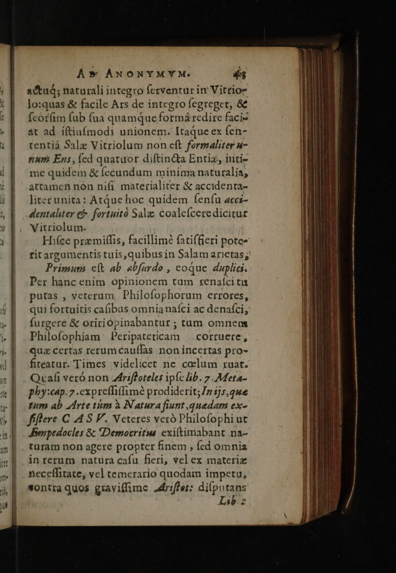 actu; naturali integro ferventur in' Vitrios lo:quas &amp; facile Ars de integro fegreget, &amp; fcór(im fab fua quamque formá redire facie at ad iftiuífmodi unionem. Itaque ex fen- tentiá Sale Vitriolum non cft formaliter n- num Ens, fed quatuor diftin&amp;a Entia, inti- me quidem &amp; fecundum minima naturalia, attamen nón nifi materialiter &amp; accidenta- litec unita: Atque hoc quidem fenfu acci- dentaliter &amp;&amp;- fortuitó Salz; coaleíceredicitur Vitriolum. Hifce przmiffis, facillimé fatiffieri potce ritarg Primum eft ab abfardo , coque duplia. Per hanc enim opinionem tum renaíci ta putas , veterum Philofophorum errores, qui fortuitis cafibus omnia naíci ac denaíci, furgeré &amp; oririópinabantur ; tum omnem Philofophiam Peripateticam | .corruere, quz certas rerum caufTas non incertas pro- Quafi veró non 4lfriffoteles ipfc lib. 7 Mfeta- phy:cap.7 .expreffi(limó prodiderit; 7 2/5,4e Inm ab Arte tum à Natura finnt, quedam ex- fiflere C .4 S P. Veteres veró Philofophi ut Jsmpedocles 8; «Democritus exittimabant na- turam non agere propter finem , fed omnia in rerum natura cafu fieri, vel ex materie rieceffitate, vel temerario quodam impetu, sontra quos graviffime driffet: qua. SE j ———— M —— — ——— Áo msÉQN E l— — -