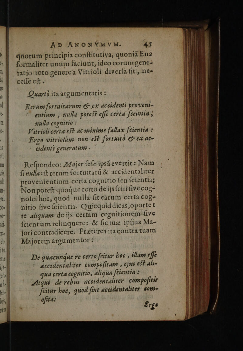 ue — quorum principia conftitutiva, quonia Ens formaliter unum faciunt, ideo ceorumgene- ratio toto generca Vitrioli diverfa fit, ne« ceíle eft . | Quart ita argumentaris : Rerum fortuitarum €f ex accidenti provem- entium , nulla potest effe certa [centia ; nulla cognitio : d Vitrioli certa e$t ac minime fallax fcientia : Ergo vitriolug non e$t fortuito € ex 4t. Cidenti generatum . | Refpondeo: 7Majer (efe ips&evertit: Nam f nullac(t certum fortuitard & accidentaliter provenientium certa cognitio feu Ícizntia; Nonpoteft quoque certo de ijs íciri fivecog- noíci hoc, quod nulla fit earum certa cog- nitio five fcientia. Quicquid dicas,oportet te aliquam de ijs certam cegnitionem five fcientiam relinquere: & fictug ipfius Ma- jori contradicere. Praterea itacontra tuam Majorem argumentor : 1 | De quacunque ve certo fcitur boc , illam effe accidentaliter. compefitam , ejus e$t ali- qua certa cognitio, aliqua ferentia : qui de rebus. accidentaliter cos pofrtss fcitur boc, quod fint accidentaliter soma ofita: e rgo