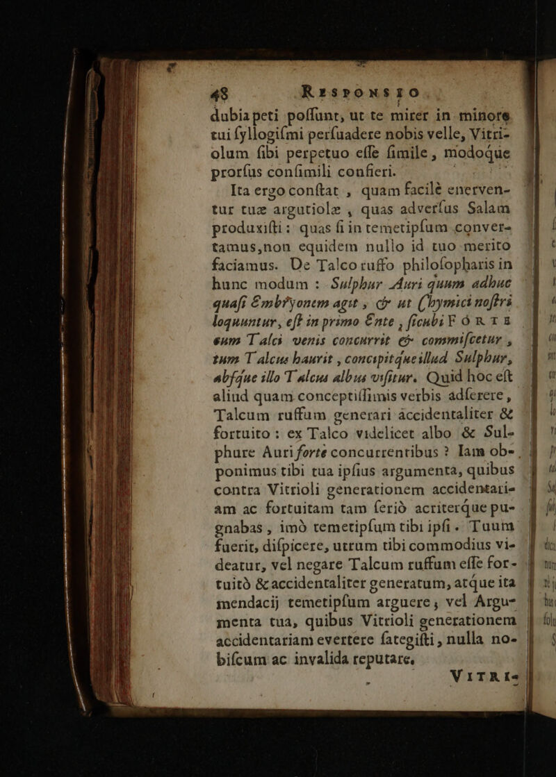 dubiapeti poffunt, ut te mirer in minore tui fyllogifmi perfuadere nobis velle, Vitri- olum (ibi perpetuo effe fimile , modoque prorfus confimili confieri. | jt Ita ergoconítat , quam facilé enerven- tur tuz argutiole , quas adveríus Salam produxifti: quas fi in temetipfum conver- tamus,non equidem nullo id tuo merito faciamus. Ue Talcotuffo philofopharis in hunc modum : Sulphur Auri quum adbuc quafi £mbryonem agit , ci ut. ((bymici noftri loquuntur, eft in primo €nte , ficnbi F Óó R 1 E eum T alc. venis concurrit e&amp; commi[cetur , tum T alcus baurit , concipitqueilled Sulphur, abfdue illo T ulcus albus vifitur.. Qaid hoc eft aliud quam conceptiífimis verbis adferere , Talcum ruffüm generari áccidentaliter &amp; fortuito : ex Talco videlicet albo &amp; Sul- phure Auri forte concurrentibus ? Iam ob- , | ponimus tibi tua ipfius argumenta, quibus contra Vitrioli generationem accidentari- am ac fortuitam tam ferió acriterque pu- gnabas , imó remetipfum tibi ipfi. Tuum fuerit, difpicere, utrum tibi commodius vi- deatur, vel negare Talcum ruffum effe for- tuitó &amp; accidentaliter generatum, atque ita mendacij temetipfüum arguere; vel Argu- menta tua, quibus Vitrioli generationem | accidentariam evertere fategifti, nulla no- | bifcum ac invalida reputare. | i | V ITRI-« |