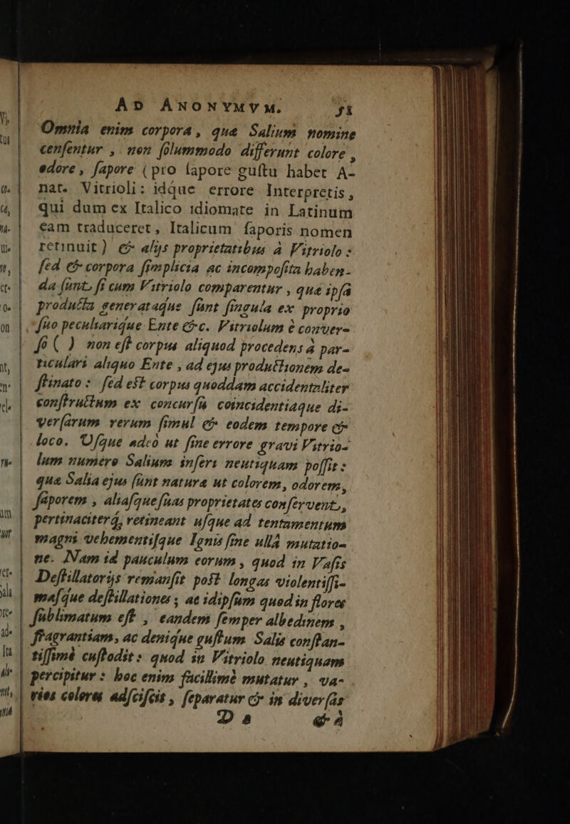 Omnia enim corpora, qua Salium nomine cenfentur , nen [dummodo differunt. colore , edore , fapore (pro lapore guftu habet A- nat. Vitrioli: idque errore Interpretis , qui dum ex Italico idiomate in Latinum eam traduceret, Italicum. faporis nomen retinuit) € «lj: proprietatibus. à. Virriolo fed €&amp; corpora ffmplicia ac incompofita babes . da (unt. fi cum Vityiolo comparentur , qua ipfa producfa generatadue. [ünt fingula ex proprio [uo pecularidue: Ente &amp;c.. Vitrwlum à comver- J6 (.). mon eff corpus. aliquod procedens à par- nenlari aliquo Ente , ad ejus produtlionegs de- flinato : . fed eft corpus quoddam accidentaliter confrutium ex. concur(n coimcidentiaque di- ver[arum. verum [imul c eodem tempore c loco. 'Ofque adco ut fine errore gravi Vitria- lum numéro Saliuna. inferi neutiquam. po[fit : qua Salia ejus (unt natura ut colorem, odorem, Jéporem , aliafque fuas proprietates confervent,, pertinaciter, vetineant. ufque ad tentzmentups magni vebementfque Ioni frne ulla mutztio- ne. INam id pauculnms eorum , quod in Vafis Deffilatoris remanfit poft. longas violentiffi- majque dejHillationes; ae idipfum qued in flores fiagrantiam, ac denique guffum. Salis conflan.- tiffumé cuflodit s quod in Vitriolo neutiquam pereipitur * boc enims facillimà mutatur , va- vies colera ad[cifecst , feparatur ci in diver(as