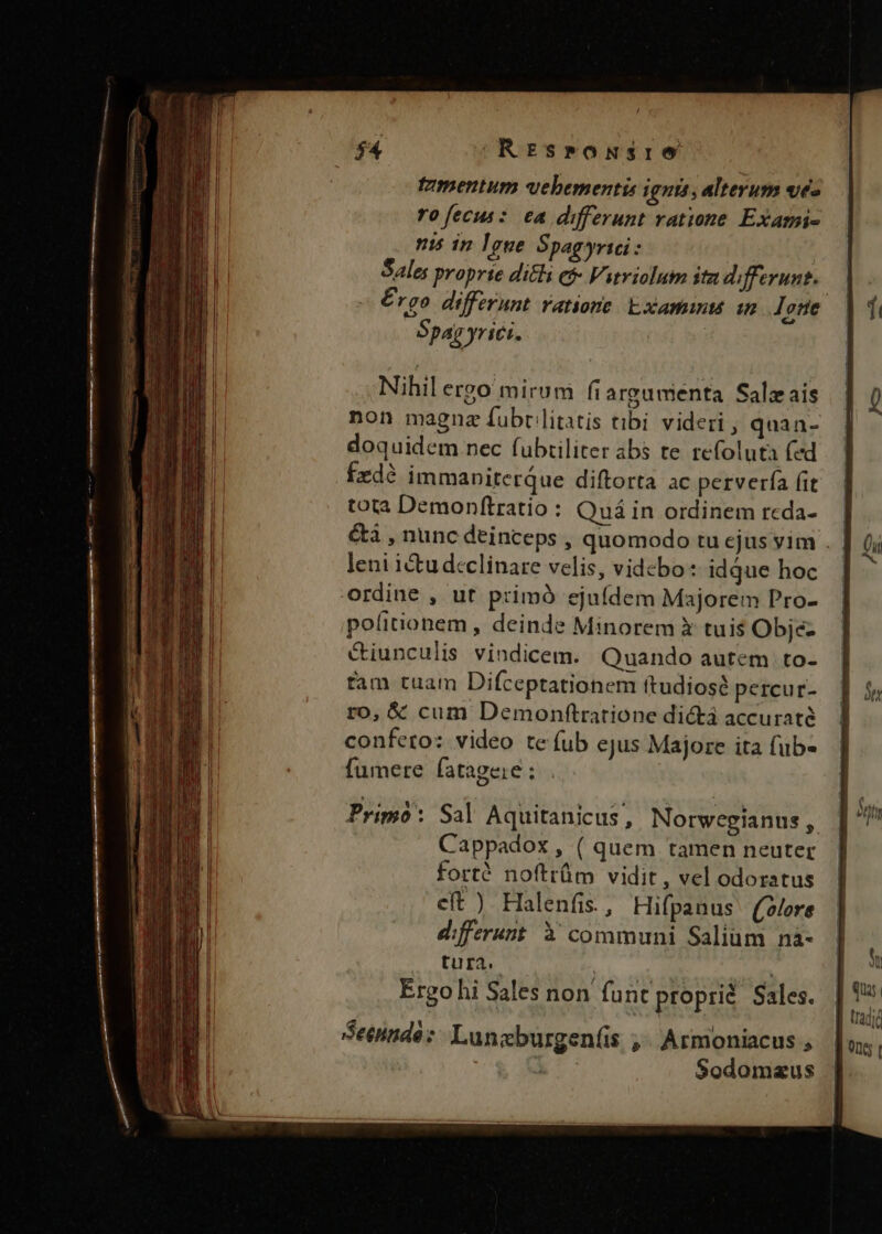 $4 ^REsronsre tzmentum uebementis ignis, alterum ves ro[ecus: ea differunt ratione Exami- is in 1gue Spagyrici: Sale; proprie dicli e Vitriolum itz differunt. | € rgo differunt ratione Examinu in Jone Bpag yrici. Nihil ergo mirum fiargumenta Salzais non magnz fubr litatis tibi videri , quan- doquidem nec fubtiliter abs te refolutàa fed fzdé immaniterQue diftorta ac perverfa fit tota Demonftratio : Quá in ordinem rcda- | &amp;à , nunc deinceps , quomodo tu ejus vim . leni icu declinare velis, videbo: idque hoc ordine , ut primà ejuídem Majorem Pro- politionem , deinde Minorem X tuis Obje- &amp;iunculis vindicem. Quando autem to- tam tuam Difceptationem ftudiosé percur- ro, € cum Demonftratione dická accuraté confeto: video te fub ejus Majore ita fub fumere fatageie : Primo: Sal Aquitanicus, Norwegianus, Cappadox , ( quem tamen neuter fort? noftrüm vidit , vel odoratus eft ) Halenfis., Hifpanus ((olore differunt 3 communi Salium nà- tura. | Ergo hi Sales non funt proprid Sales.