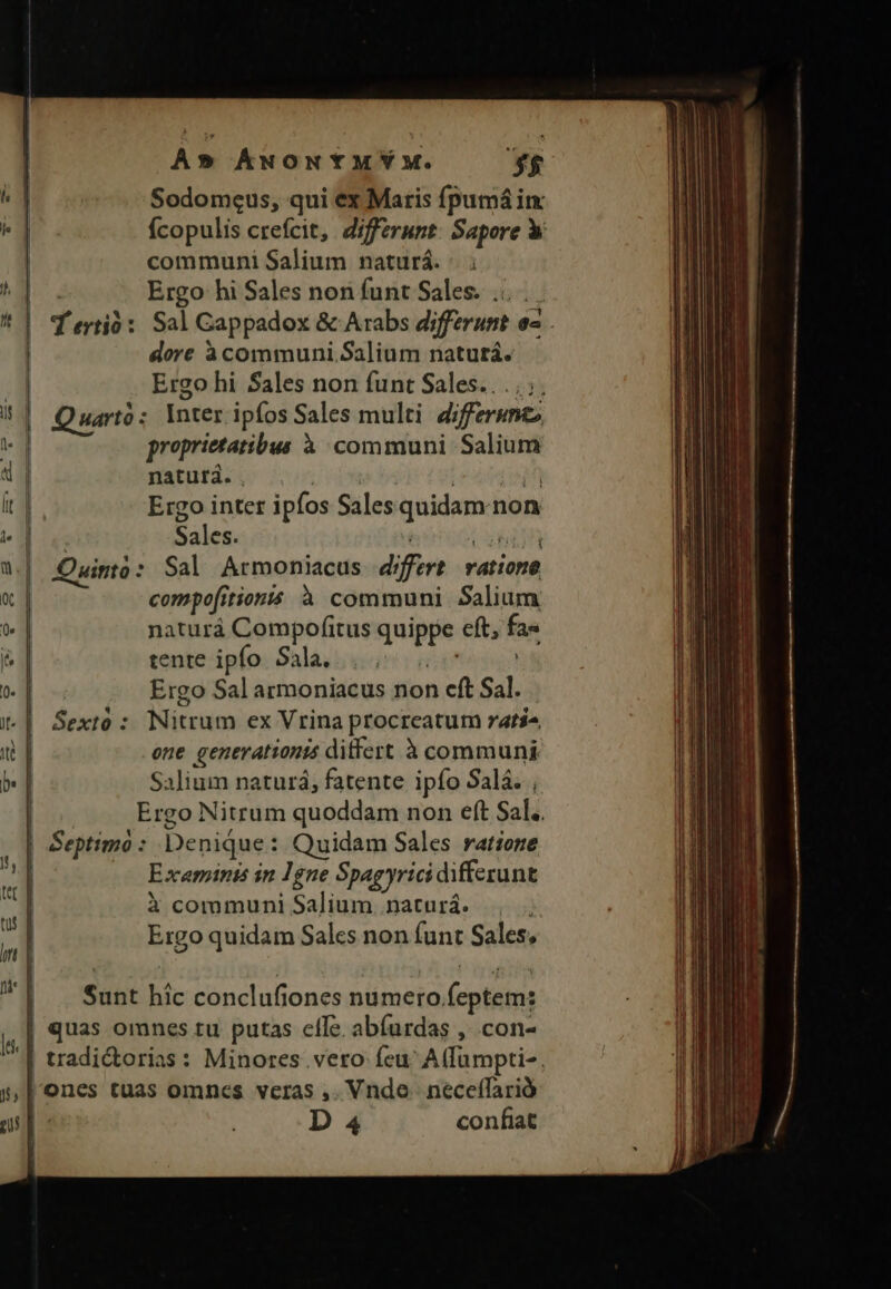 pu, c GE : A» ÁwONYMYM. *4$ Ícopulis crefcit, differunt: Sapore X communi Salium naturá. d ertió: Sal Gappadox &amp; Arabs differunt o2 . dore àcommuni.Salium naturá. Quarto: Inter ipfos Sales multi differumc proprietatibus à communi Salium natura. | LEUPETAPR Ergo inter ipfos Salesquidam non Sales. Ci Ouinto : Sal Armoniacus differt ratione compo[itionis à communi Salium naturá Compofitus quippe eft, fas tente ipfo Sala, rptu Ergo Sal armoniacus non cft Sal. . Sextó : Nitrum ex Vrina procreatum rati, one generationis ditfert à communi Salium naturá; fatente ipío Salá. ,. Ergo Nitrum quoddam non eft Sal. Septimo : Denique: Quidam Sales ratione Exemints in 1gne Spagyrici differunt X communi Salium. naturá. Ergo quidam Salcs non funt Sales; Sunt hic conclufiones numero feptem: quas omnes tu putas cfle abíurdas , con- D 4 confiat