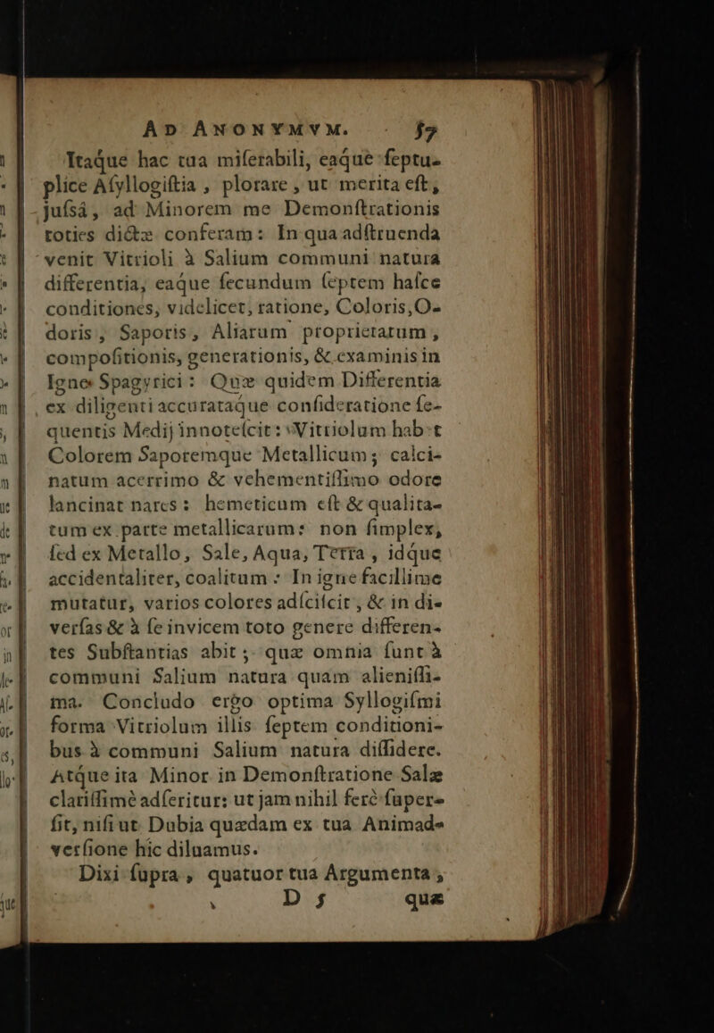 Itaque hac taa miferabili, eaque feptu- plice Afyllogiftia , plorare , ut merita eft, jufsá , ad Minorem me Deus (do tidinis toties di&amp;z conferam: In quaadftruenda venit Vitrioli à Salium communi natura differentia, eaque fecundum (eptem hafce conditiones, videlicet, ratione, Coloris, O- doris, Saporis, Aliarum propricrarum , compofitionis, g generationis, &amp; examinisin Igne Spagyrici: Quz quidem Differentia ex diligenti accurataQque confideratione fe- quentis Medij innoteícit: Vitriolum hab:t Colorem Saporemque Metallicum ;- calci- natum acerrimo &amp; vehementiflimo odore lancinat nares: hemeticum eft &amp; qualita- tum ex parte metallicarum: non fimplex, Ícd ex Merallo, Sale, Aqua, Tería , idque accidentaliter, coalitum : In igne facillime mutatur, varios colores adícifcit , &amp; in di- verfas &amp; à fe invicem toto genere differen- tes Subftantias abit ;; quz omnia funt à communi Salium natura quam alieniffi- ma. Concludo ergo optima Syllogiími forma Vitriolum illis feptem conditoni- bus à communi Salium natura diffidere. Atque ita Minor. in Demonftratione Salz clatiffimé adferitur: ut jam nihil fere: füpere fit, nifiut. Dubia quedam ex tua Animade verfione hic diluamus. Dixi fupra, quatuor tua Argumenta ;