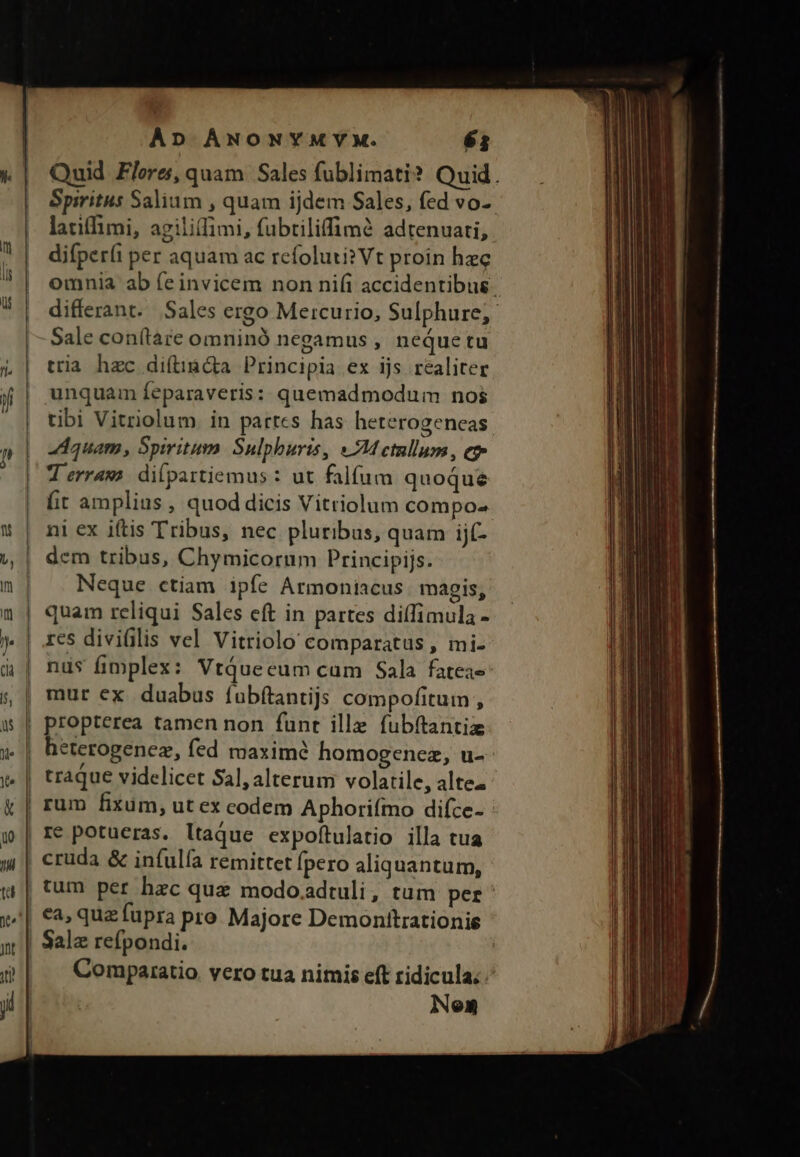 K Spiritus Salium , quam ijdem Sales, fed vo- latifhimi, agilitfimi, fubtiliffimà adtenuati, c , 2 ^ X difperíi per aquam ac rcfoluti? Vt proin hzc Sale con(tare omninó negamus , neque tu L| tria hzc diftimáa Principia ex ijs. realiter if unquam feparaveris ; quemadmodum nos tibi Vitriolum. in partes has heterogeneas » quam, Spiritum Sulphuris, MH ctllum, e T erraws dilpartiemus : ut falfum quoque fit amplius , quod dicis Vitriolum compo- * | ni ex iftis Tribus, nec pluribus, quam ijf- &amp; | dem tribus, Chymicorum Principijs. m | Neque ctiam ipfe Armoniacus magis, quam reliqui Sales eft in partes diffimula - j| res diviülis vel Vitriolo comparatus , mi- à | nus fimplex: VtQueceum cam Sala fatea- s, | mur ex duabus fubftantijs compofitum , | propterea tamen non funt ille fubítantiz za f£ c y. | traque videlicet Sal, alterum volatile, altea | rum fixüm, ut ex codem Aphorifmo difce- j | re potueras. ltaque expoftulatio illa tua j| cruda &amp; infulfa remittet fpero aliquantum, e n | Salz refpondi. Neon