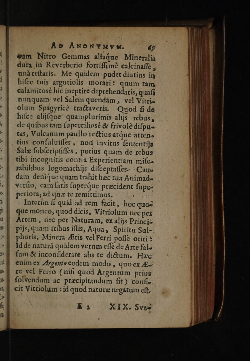 Ab ÁNONYMVYy. é7 €um Nitro Gemmas alíadue Mineralia dura in Reverberio fortiffimà calcinaffe , unàteftaris. Me quidem pudcet diutius in hifce tuis argutiolis morari: quum tam calamitosé hic ineptire deprehendaris, quafi nunquam. vel Salem quendám, vel Vitri- olum Spagyric? tractaveris. Quod fi ds hifce alijfqgue quamplurimis alijs. rebus, de quibus tam fuperciliose &amp; frivolé difpu- tas, Vulcanum paullo rectius atque attene tius confaluiffss, nod invitus fententijs Salz fubícripfiffes , potius quam de rebus tibi incognitis contra Experientiam mifes rabilibus logomachijs difceptaffes.. -Caue dam deniiue quam trahit hec tua Animad- verfio, eam fatis (uperque pracident fupee petiora;ad que te remittimus. ^ 5... , Interim fi quid ad rem facit, .-hoc quos que monco, quod dicis, Vitriolum necpez Artem , nec per Naturam, ex alijs Princi pijs, quam tribus i(lis, Aqua, Spiritu Sul-: phuris, Minera JEtis velFerri poffe oriri Idde naturá quidem verum effe de Arte falz fum &amp; incon(iderate abs te di&amp;um. Hsc enim ex Z4rgento eodem modo , quo cx E- re vel Ferro ( nifi quod Argentam prius | folvendum ac pracipitandum fit) confi: | cit Vitriolum : id quod naturz ncgatum eft. E P XIX. $vz-