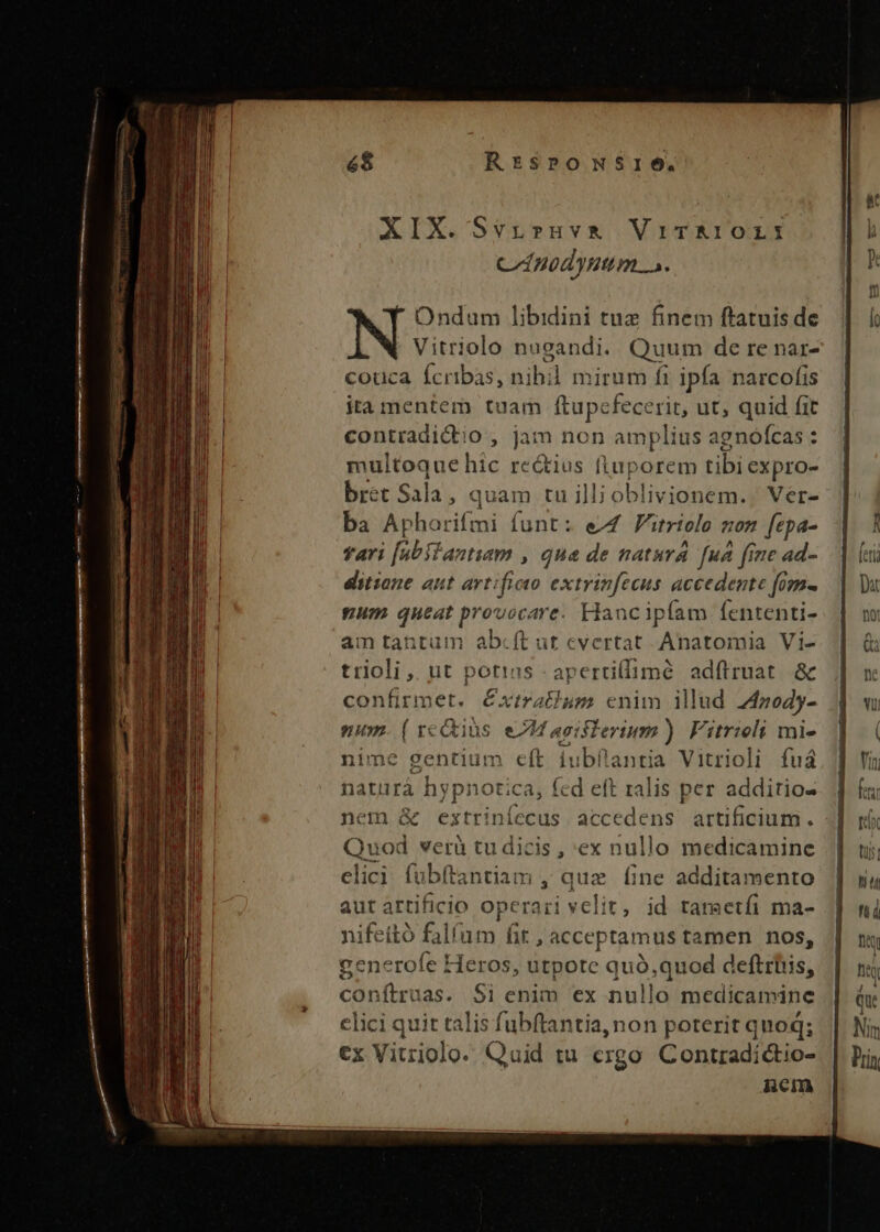 — cmm dicc mE —— J——qpü€ 6$ Rr:spromSrie. Ondum libidini tuz finem ftatuis de Vitriolo nugandi. Quum de re nar- couca Ícribas, ni ibl mirum fi ipfa narcofis ita mentem tuam ftupc fece rit, ut, quid fit contradictio , jam non amplius agnofcas : jnultoque hic rectius ftuporem tibi expro- bret Sala , quam tu ill; oblivionem. Ver- ba Apharifmi funt: eZ Vitriolo ton fepa- fari [abilantuum , que de natura [ua fine ad- ditione aut artificio extrinfecus accedente fom- num queat provocare. Hancipíam fententi- am tantum abcít ut cvertat Anatomia Vi- trioli ,. ut potias : apertillimé ad(truat. &amp; confirmet. Cxtrathum enim illud 24zo45- num. ( xectius. eM asislerium) Fitrioli mi- nime gentium eft iubfantia Vitrioli fuá naturá hypnotica, fed eft ralis per additio- nem &amp; extriníecus accedens artificium. Quod verà tu dicis , ex nullo medicamine elici fübítantiam ; quz fine additamento aut artificio operari velit, id tametfi ma- nifeitó falfum fit , acceptamus tamen nos, generofe Heros, utpote quó,quod deftrbis, conítruas. $i enim ex nullo medicamine elici quit talis fubftantia, non poterit quoq; €x Vitriolo. Quid tu ergo Contradíctio- RBCI