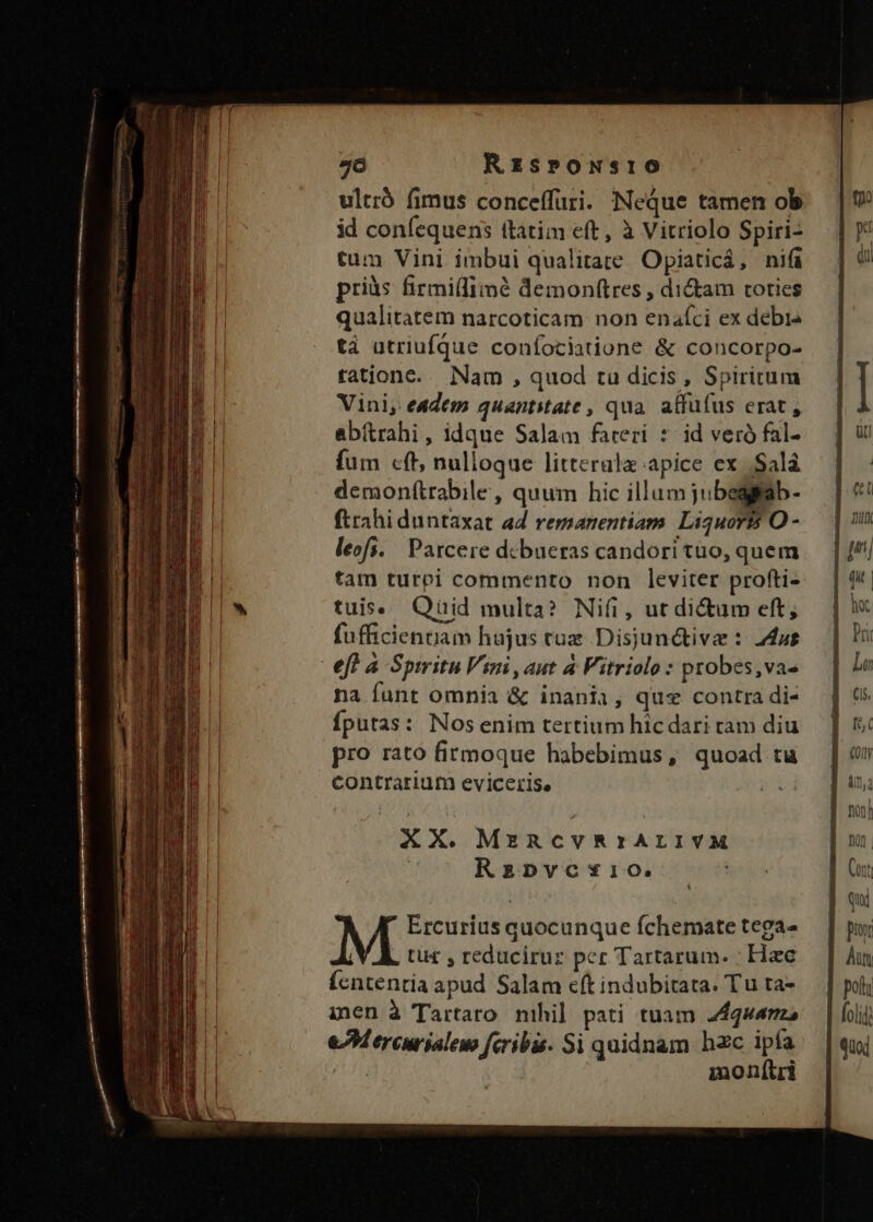 7ó RzspowNsio ultró fimus conceffuri. Neque tamen ob id confequens (ttim eft , à Vitriolo Spiri- tum Vini imbui qualitate. Opiaticá, nifi pris firmi(limé demonftres , di&amp;am toties qualitatem narcoticam non enaíci ex debis tà utriufque confociatione &amp; concorpo- tatione... Nam , quod tu dicis, Spiritum Vini, eadem quantitate, qua. atfüfus erat , abirahi, idque Salam fateri * id veró fal- fum cft; nulloque litteralz apice ex .Salá demon(trabile, quum hic illumjubegpa ftrahi duntaxat ad remanentiam. Liquor O - leofi. | Parcere debueras candori tuo, quem tam turpi commento non leviter profti- tuis. Qüid multa? Nifi, ut di&amp;um eft, fufficientiam hujus cue Disjunctive : dut efl à Spiritu Vimi, aut à Fitriolo : probes,vas na funt omnia &amp; inania, qus contra di- fputas: Nosenim tertium hic dari ram diu pro rato firmoque habebimus, quoad tu contrarium eviceris, | Ercurius quocunque fchemate tega- tu£ , reduciruz pcr Tartarum. | Hac ícntentia apud Salam eft indubitata. Tu tra- inen à Tartaro nihil pati tuam quema eM ercurialem feribis. Si quidnam hzc ipfa | monftri