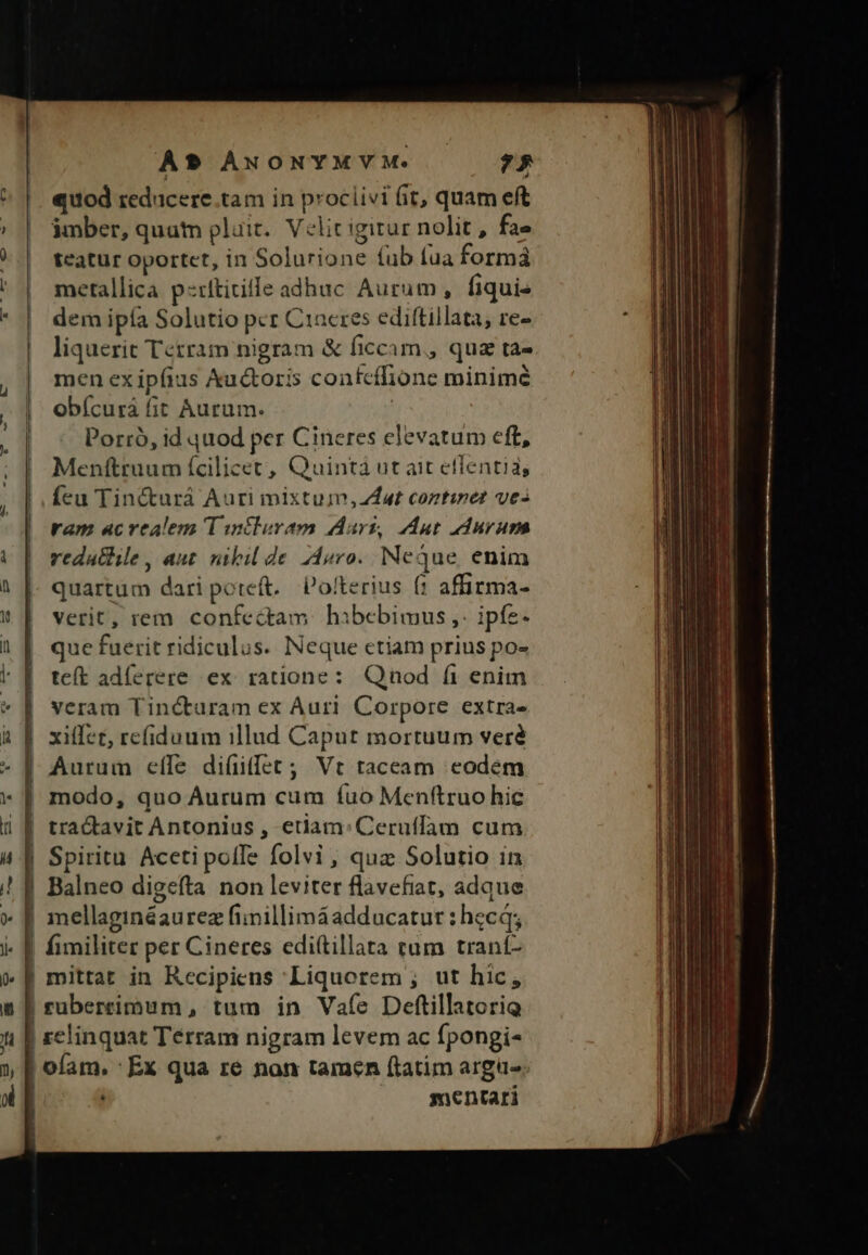 -—— - km ——- A un À? ANONYMVM. — $5 quod reducere.tam in proclivi (it, quam eft imber, quatn pluit. Velit igitur nolit , fae teatur oportet, in Solurione fub fua formá metallica p uticille adhuc Aurum, fiqui- dem ipía Solutio pcr C1acres edittillata, re- liquerit Terram nigram &amp; ficcam,, quz ta- men ex ipfius &amp;u&amp;oris coafcffione minime obícurá fit Aurum. | Porró, id quod per Cineres elevatum eft, Menftruum ícilicet, Quintá ut ait effentia, feu Tin&amp;urá Auri mixtum, dat coztinet ves ram acrealem T iniluram Adurz, Aut durum redathile , aut. nibil de. 24sro. Neque, enim quartum dari poteft. Po!terius f: affirma- verit, rem confectam. hibebimus ,. ipfe- que fuerit ridiculus. Neque etiam prius po- teít adíerere ex. ratione: Qnod (i enim veram Tinéturam ex Auri. Corpore extra- xiífet, refiduum illud Caput mortuum veré Aurum eíle di(üifet ; Vt taceam eodem modo, quo Aurum cum fuo Menftruo hic gefta non leviter flavefiat, adque i | É mentari