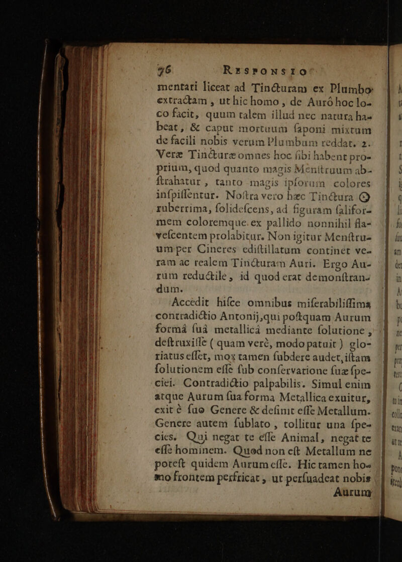 mentari liceat ad Tincturam ex Plumbo: extradtam , ut hic homo, de Auró hoc lo- CO facit, quum talem illud nec natura ha- beat, &amp; caput mortuum faponi mixtum de facili nobis verum Plumbum reddat. 2. Vere Tincótarezomnes hoc fibi habent pro- prium, quod quanto magis Menitruum ab- ftrahatür, tanto magis ipforum colores infpiflentur. Noítra vero hzc Tinétura G) ruüberrima, folide(cens, ad figuram falifor- mem coloremque.ex pallido nonnihil fla- veícentem prolabitur. Non igitur Menítru- umper Cineres ediftillatum continet ve- ram ac realem Tincturam Auri. Ergo Au- rum redudile, id quod erat demonítran- dum. Accedit hiíce omnibus miferabiliffima contradictio Antonij,qui poftquam Aurum formá ífuà metallicáà mediante folutione , deftruxiffe ( quam veré, modo patuit) glo- riatus efÍct, mox tamen fubdere audet, iftam folutionem effe fub confervarione fuz fpe- ciei. Contradictio palpabilis. Simul enim atque Aurum fua forma Metallica exuitur, cxit é fuo Genere &amp; definit effe Metallum. Genere autem fublato , tollitur una fpe- cies, Qui negat te effe Animal, negat te eíí: hominem. Qued non cft Metallum ne poteft quidem Aurum effe. Hic tamen ho« sno frontem perfricat , ut perfuadeat nobis Aurung