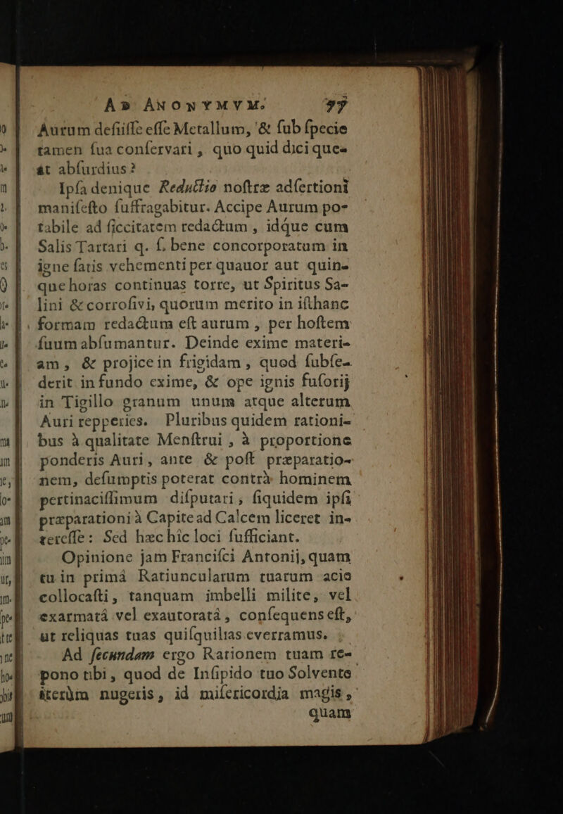 Aurum defife effe Metallum, '&amp; fub fpecie tamen fua confervati ,' quo quid dici quee át abíurdius? Ipfa denique Redutlio noftre ad(ertioni manifefto fuffragabitur. Accipe Aurum po- tabile ad ficcitatem redactum , idque cum Salis Tartari q. f, bene concorporatum in iene fatis vehementi per quauor aut quin- quehoras continuas torre, ut Spiritus Sa- lini &amp; corrofivi; quorum merito in ifthanc formam reda&amp;tum eft aurum , per hoftem fuum abíumantur. Deinde exime materi- am, &amp; projicein frigidam , qued fubfe-. derit. in fundo exime, &amp; ope ignis fuforij in Tigillo granum unum atque alterum Auri repperies. Pluribus quidem rationi- bus à qualitate Menítrui , à proportione ponderis Auri, ante &amp; poft przparatio- nem, defumptis poterat contrà: hominem pertinaciffimum | difputari, fiquidem ipfi przparationi à Capite ad Calcem liceret in- tercíle: Sed hzc hic loci fufficiant. Opinione jam Francifci Antonij, quam «rin primá Ratiuncularum tuarum acia collocafti, tanquam imbelli milite, vel exarmatá vel exautoratá , coníequens eft, ut reliquas tuas quiíquilias everramus. ;- Ad fecundam ergo Rationem tuam re- pono tibi, quod de Infipido tuo Solvente. &amp;tcrüm nugeris, id miíericordia magis, quam