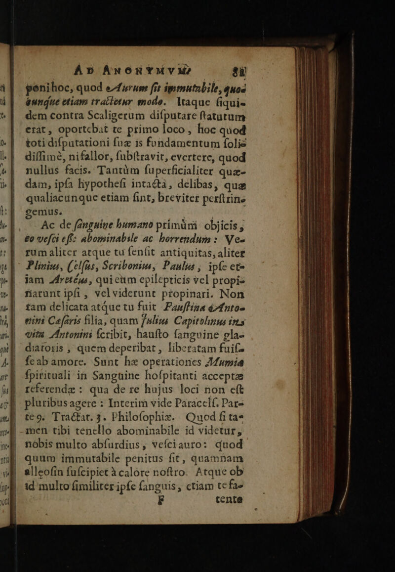 ÁD AuoHYMYM? si poni hoc, quod efrum frt ipmutzbile, quos eundue etiam tractetur modo. ltaque. fiqui- dem contra Scaligerum diíputare ftatutum erat , oportcbat te primo loco, hoc quod toti difputationi fuz is fundamentum folie diíTimée, nifallor, fub(travit, evertere, quod nullus facis. Tantüm fuperficialiter que- dam, ipfa liypothefi intacta, delibas, qua qualiacunque etiam fint, breviter perftrine genius. | Ac de fanguine bumano primüni: objicis j £o vefci effz abominabsle ac. borrepndum :: Ne- rum aliter atque tu fenfit antiquitas, aliter Plinius, (el(as, Scribonim, Paulus ; ipfc ete jam 2fretéus , quicim epilepricis vel propiz fiarunt ipfi, velviderunt ptopinari. Non tam delicata atque tu fuit. Fauffína d7fnto- tini Caefaris filia, quam fnlius Capitolinus ists vita Antonini fcribit, haufto fangvine gla- diatoris , quem deperibat, liberatam fuif feab amore. Sunt he operationes Jumid fpirituali in Sanguine hofpitanti accepta referende : qua de re hujus loci non eft pluribusagere : Interim vide Paraccelf. Par- te9. TTra&amp;tat. 3. Philofophix. Quod fi ta* men tibi tenello abominabile id videtur, nobis multo abfurdius, vefíciauro: quod quum immutabile penitus fit, quamnam allcofin fufcipiet à calore noftro. Atque ob id multo fimiliter ipfe fanguis, ctiam tefa» | tente