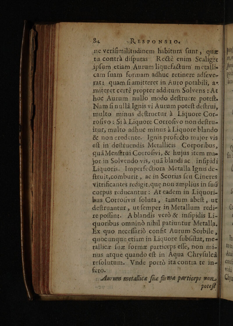 94 JKESPONSIO. ne verifimilitudinem habitura funt, que tü contrà difputas ' Re&amp;é enim Scaliger | ipfum etiam Aurum liquefactuüm metallis 3 cam [uam formarn adhue) tetinere Bdfeuee rat: quam fi amitteret in Auro potabili, a» 1]. i miteret certé propter additum Solvens :At hoc Aurum nullo modo deftrucre poteft. Nam fi nullá Ignis vi Aurum poteft deftrui, 1mnulto minus delretur à Liquore qu | rofivo : Si à Liquore Corrofivo non deftru- | itur, multo adhuc minus à Li Aquore blando |] &amp; noncredente. Ignis profecto major vis ] eft in' deittuendis Metallicis | Corporibus, Jj quáMenftrui Corrofivi, &amp; hujus item mae ] jot in Solvendo vis, quà blandi ac. infipidi Liquoris. Imperfectiora Metalla Ignis de- j ftruit,comburit , ac in Scorias feu Gineres ] vitrificantes redigit, que non amplius in fud f corpus reducantur: At cadem in Liquori-3 bus Corro(üvis foluta, tantum abeít , ut deftruantur , ut femper in Metallum ^ | repoflint. Ablandis veró &amp; .infipidis Li- quoribus omninó nihil patiuntur Metalla.d Ex quo neceflarió confit Aurum Soirbile ,] quocunque etiam in Liquore fubfiitat, med tallice fuz formz particeg ps effe, non mi- nus atque quando eft in Aqua Chevfilcal re(olutum. Vnde porró ita contra te in- fero. durum etatis fie forma particeps mon) potejt