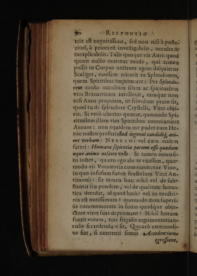 trix eft copnitíffima, fed non nifi à pofteZ riori, à priorieft inveftigabilis, occulta &amp;e inexplicabilis. Talis quoque vis Auri: quod quum nullo mutetur modo, qui tamen poffit in Corpus no(trum agere di(quirens Scaliger, cauffam reicecit in Splendorem, quem Spiritibus imprimeret : ^ Per Splezdoz vex credo occultam illam ac fpiritualem vim Bezoarticam intellexit, eamque non nifi Auro propriam, üt frivolum proin fit, quod tu de fplendore Cryftalli, Vitri obji- cis. Si veró ulterius quaras; quomodo Spi- ritualem illam vim Spiritibus communicet Aurum :. non equidem me-pudet cam He- roe noftro profari sud ingenui candidiá, ami- emi verbum: NEsc10: vel cum eodem fateri : Humane fapientie partem effe quedan equo ammo ne[cvre velle. Si tamen moroli- us inftes, quzro egoabs te vicillim , quo- modo vis Vomitoria commuhicetur Vino, inquo infufum fuerit fra(tulum Vitri An- timonij : Et tamen huic nihil vel de fub- ftantia feu pondere ; vel de qualitate heme- tica decedat, id quod hodi? vel in tonftri- nis eft notiffimum ? quomodo item fuperi- üs commemorata in fuum quodque obje- ctum vires fuas depromant? Nihil horum fuerit verum, tuis fripidis argumentatiun- culis ficredendum fit, Quantó commodi- üs fiat , fi content. fimus . e£cerdentiumo egveffione, E E ERE IE cie escam ——À ——— —AARAM—ÁÓÉÁ—————M————Á ———