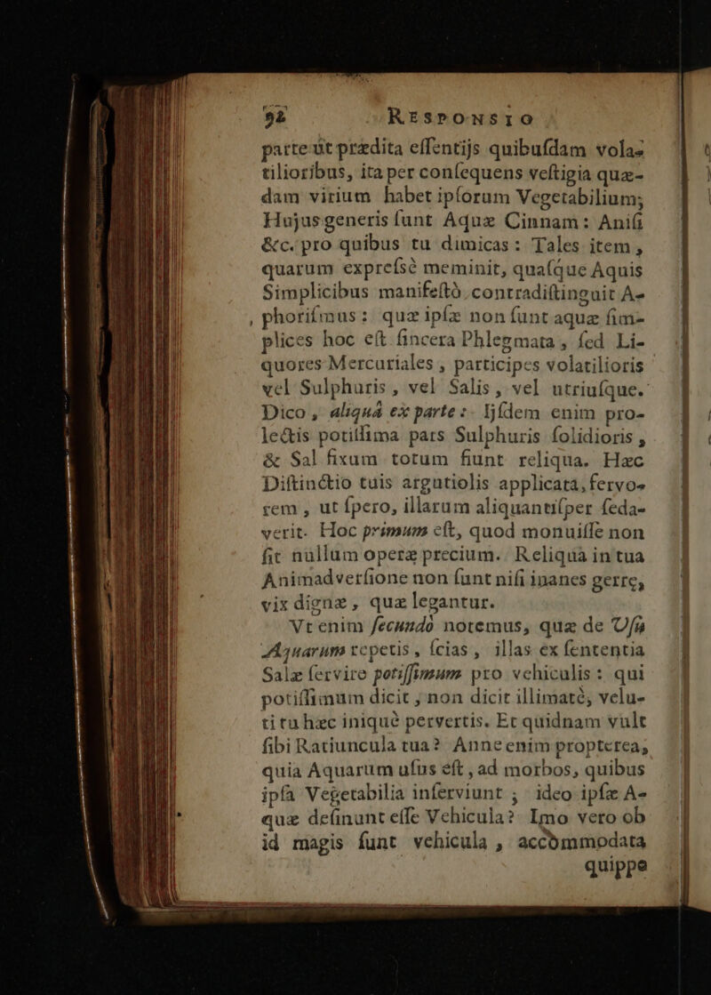 parte ut predita effentijs quibufdam vola- tilioribus, ita per con(equens veftigia qua- dam virium habet ipforum Vegetabilium; Hujus generis funt Aquxe Cinnam: Anifi &amp;c.pro quibus tu dimicas: Tales item , quarum exprefsé meminit, qua(que Aquis Simplicibus manifeító. contradi(tinguit A- phorifmus: quzipíz non íuntaquz fim- plices hoc eft fincera Phlegmata , fed Li- quores Mercuriales , participes volatilioris Dico , aliquá ex parte :- ljídem enim pro- le&amp;is potilfima pars Sulphuris folidioris , &amp; Sal fixum totum fiunt. reliqua. Hac Diftinctio tuis argutiolis applicata, fervo- rem , ut fpero, illarum aliquantifper feda- verit. Hoc primum cít, quod monuiffe non fir nullum opera precium. Reliqua in tua Animadverfione non (unt nifi inanes gerre, vix digne, qua legantur. Vt enim fecundo notemus, quz de Uf Aquarum rcpetis, ícias , illas ex fententia Salz fervire potiffimum pro vchiculis : qui potiffimum dicit , non dicit illimaté; velu- titu hzc iniqué pervertis. Ec quidnam vult fibi Ratiuncula tua? Anne enim propterea, quia Aquarum ufus eft , ad morbos, quibus ipfa Vegetabilia inferviunt ; | ideo ipfz A- quz de(nunt effe Vehicula? Imo vero ob id magis funt vehicula , accómmodata quippe ——————