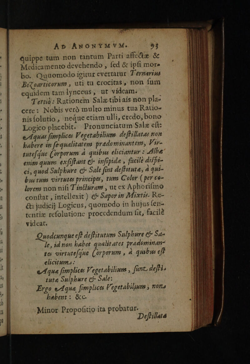 AES Quippé tum non tantum Parti affe&amp;e &amp; Medicamento devehendo , fed &amp; ipfi more bo. Quuomodo igicur evertatur T 'eynaviua Beqoarticorum , uti tü crocitas ,, non fum equidem tam lynceus, ut videam. T'ertió: Rationem Salz.tibiais non pla- cere: Nobis vero multo minus tta Ratio nislolutio, neque etiam ulli, credo, bono Logico placebit. Pronunciatum Salz eft: e/4Aqua fimplice V egetabilium. deftillatas non babere in fequalitatem pradominantem, Vir- sutefdue (orporum 4 quibus eliciantur : Albe enim quum. exfiftant e infipide , facile dispi- ci, quod Sulphure c Sale fint defhituta, 4 qut- bui tuso virtutes principes, tum Guolor ( per co- lorem non ni T in&amp;luram , ut ex Aphorifmo conftat , intellexit) € Sapor in Mixtis. Re- &amp;i judicij Logicus, quomodo in hujas fen tentix refolutione procedendum fit, facilé videat. Quodcunque eft defhitutum Sulphure e? Sa- le, id non habet qualitates pradominan to; virtute[que (orperum , À qmbus eft elicitum : e/44u« fimplices Vegetabilium , fant. defi. tuta Sulpbure c? Sale: Ergo e/1qua. fimplica Vegetabilium ; 0714 babent : &amp;c. Minor Propoíitio ita probatur. Deftillata