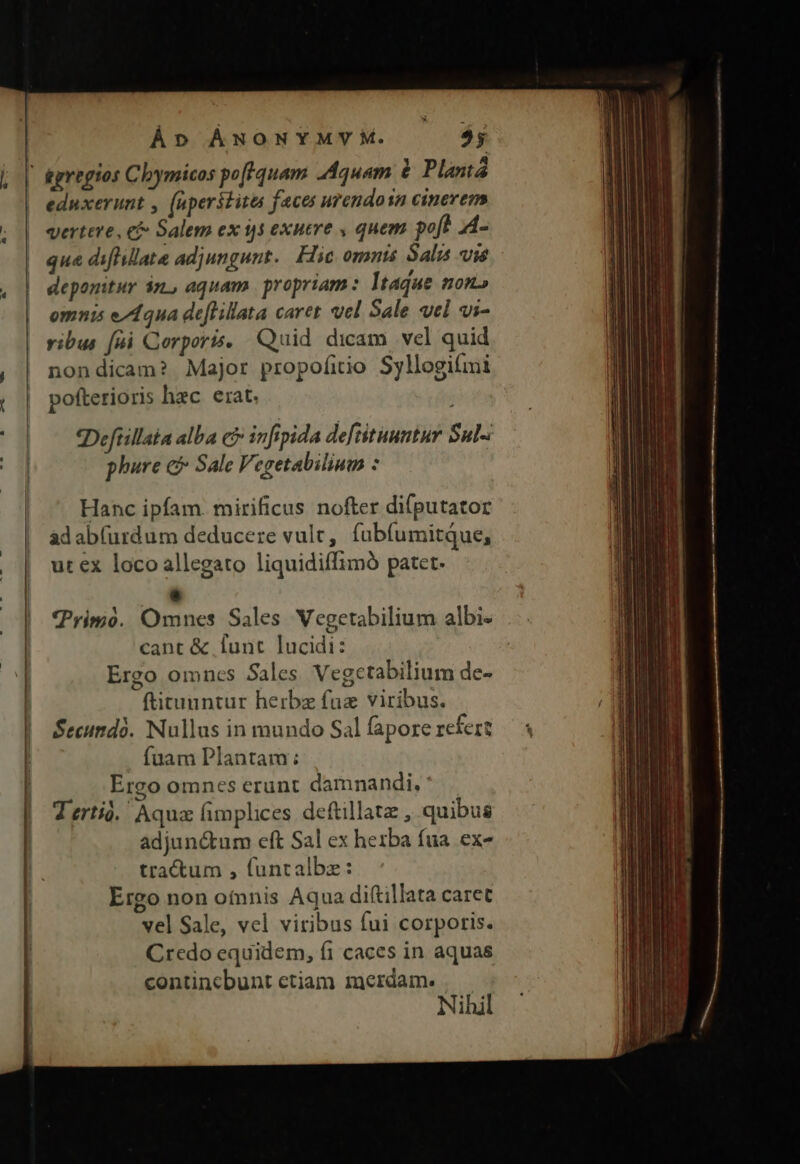 À»o ÁwoNYMYM. $5 tgregios Clymicos poftquam Aquam à Plantá eduxerunt , (aperstites faces urendosn cinerem vertere, e Salem ex 1,5 exuere , quem poft 4- que diflillate adjungunt. Flic omnis Salis vie deponitur án, aquam. propriam: Itaque mon» omnis e/A4qua deflillata caret vel Sale vel vi- vibus [ui Corporis, Quid dicam vel quid nondicam? Major propofitio Syllogifmi pofterioris hec erat. «Defüillaia alba cf infepida deftituumtur Sul-: phure c Sale Vegetabilium : Hanc ipfam. mirificus nofter difputator ad ab(urdum deducere vult, fubíumitque, ut ex loco allegato liquidiffimó patet. P Prio. Omnes Sales Vegetabilium albi- cant &amp; funt lucidi: Ergo omncs Sales Vegetabilium de- ftituuntur herbz fuz viribus. Secundo. Nullus in mundo Sal fapore refert fuam Plantam: Ergo omnes erunt damnandi. ' Terti. Aqua fimplices deftillatz , quibus adjunctum eft Sal ex herba fua. ex- tractum , funtalbz: Ergo non oínnis Aqua diftillata caret vel Sale, vel viribus fui corporis. Credo equidem, f1 caces in aquas contincbunt etiam merdam. Nihil