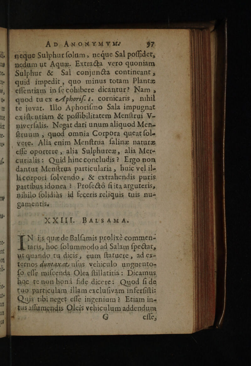 AD ÀÁNOMYMYM? $7 teque Sulphur folum ; neque Sal poffidet; ncdum ut Aqua. Extrada vero quoniam Sulphur &amp; Sal conjunda contineant ; quid. impedit, quo minus totam Plantz eífentiam infe cohibere. dicantur? Nam ; quod tuex eZfpherif. 1. cornicaris, mhil te juvat. lllo Aphorifmo Sala impugnat exiftcntiam &amp; poflibilitatem Menftrui V- niveríalis. Negat dari unum aliquod Men« ftraum , quod omnia Corpora queat fol» vere. Alia enim Menftrüa falinz naturz effe oportere , alia Sulphurez,. alia Mer- curialis: Quid hincconcludis? Ergo non dantut Menftrua particularia, huic velile licorpori folvendo, &amp; extrahendis puris partibus idonea ? Proíc&amp;ó fi ita arguteris; Bihilo folidiàs id feceris reliquis tuis nue gamentise XXIII. BALTSAMA. I N ijs que de Balfamis prolixé commen- taris, hoc folummodo ad Salam fpectat, utquandoe tu dicis, eum ftatuere , ad ex- ternos duntaxat; ufus. vehiculo unguento- fo. elTe mifícenda. Olca ftillatitia: Dicamus hac te non boná fide dicere: Quod fi de tuo. particulam illam exclufivam inferfifti: Q uis tibi neget effe ingenium Etiam in- gus afhumendis Oleis vehiculum addendum G e(Te;