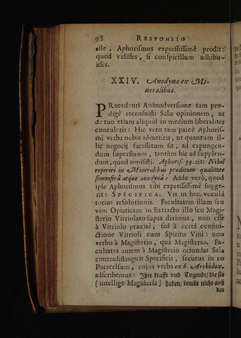 ————— Me! —X   m MEET SE T 98 REsPONSIO eíle , Aphorifmus expreffiffimà prodit? quod vidiffes , f1 confpicillum | adhibu- XXIV. c4nodynza ex &amp;Mi- eeralibus. Rxcedenti Animádverfione. €am pro- 1 digé recenfuifti Salz opinionem, ut dc tuo etiam aliquid in medium liberaliter contuleris: Hic vero tam paicé Aphorif- mi verba nobis ad metiris, ut quantum il- lic negocij faceflitum fit ;, ad expungen- dum fuperfluum , tantàm hic ad fupplen- dum,quod omififti- Z4pborif- 39.aitz ANtlil reperiri in eJM ineralibus. predium. | qualitate fómmfira atdue anodyna *: Adde veró, quod ipfe Aphonímus tibi expreíliffimé fugge- rnt: SPEcCiIF1cCcA. Vis in hac. voculá totius refolutionis. Facultatem illam feu. vim Opiaticam in Extra&amp;o illo feu Magi- fterio Vitriolaro fupra diximus , non effe à Vitriolo precisó, fed à ccrtá conjun- &amp;ione Vitrioli cam Spiritu Vini: uno verbo à Magifterio , quá Magifterio. Fa- cultates autem à Magiíterio oriundas Sala contradiftinguit Specificis , fecutus in eo Patacelfüum, cnjus verba ex 6. eAfrchidox. adícribemus : ^$bre trafft on. Cngenbt/ bic fie ( intellige Magüteria) faben/ fombf nicbt aufi bis