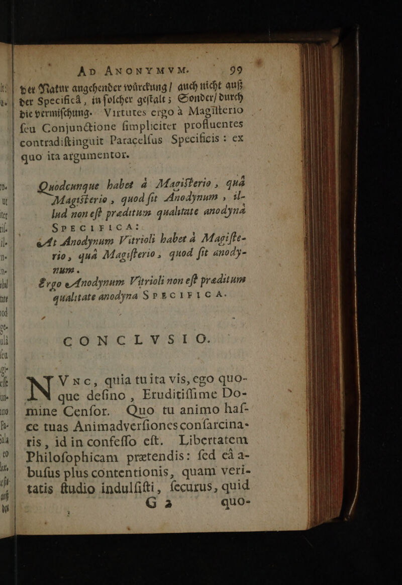 IG ul. A» ANONYMVM. 99 te datur angcbenter voürcting | aud) nicbt auf ber Specifica, infoldher geftalt ; Coonbcr/ Dutch fcu Conjun&amp;ione fimpliciter profluentes Quodcunque babet à. Maviflerio , quá Magtéterie , quod fut Anodynum , il- lud non eft praditum. qualitate anodyna SPECIFICA: &amp;At Anodynum V itrioli babe: à Marifle- vio, quà Magi[lerio ,. quod fit anody- yum . £vgo e/fnodynum. Vitrioli non efh predium qualitate anodyna SP &amp;c1rF 1C A. CONCLVSIO. V xc, quia tuita vis, cgo quo- : que defino , Eruditiffime Do- mine Cenfor. Quo tu animo haf- ce tuas Animadverfiones confarcina- ris, idin confeffo eít. Libcertatem Philofophicam pretendis: fed cà a- buíüs plus contentionis, quam veri- tatis ftudio indul(üfti, (ccurus, quid Ga quo.