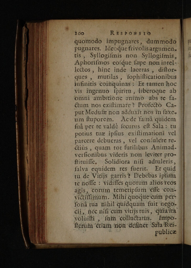 quomodo impugnares, dummodo gj FRERMIeS Ideoque frivolisargumen. tis, Syllogifmis non Syllogifmis, Aphorifmos coíque fepe non iptel- leds, hinc inde laceras , diftor- ques , mutilas, fophifticationibus infinitis coinquinas: Et tamen hoc vis ingenuo ípiritu , liberoque ab omni ambitione animo abs te fa. Qum nos exiftimare ? Profecto. Ca- put Medufz non adduxit nos in faxe. um ftuporem. |. Ácde famà quidem fuà per te valdé fecurus eft Sala : tu porius tue ipfius exiftimationi vel parcere debueras, vel con:ulere re- Qiüs , quam tot futilibus Animad- verfionibüs videris non leviter pro- ftituiffe, ^Solidiora nifi adtuleris, falva equidem res fuerit. Et quid tu de Vitijs garris? Debebas ipfum te noffe : vidiffes quorum alios reos agis, corum temetipfum 'effe con- vidiffimum. Mihi quoque'cum per- fona tua nihil quidquam fuit negoó- Cij, néc nifi cum vitijs tuis, diia 'ità : voluifti , fam «collucratüs. Imipo- 4| ferum etiam mon definet- Sala 'Rei- publice