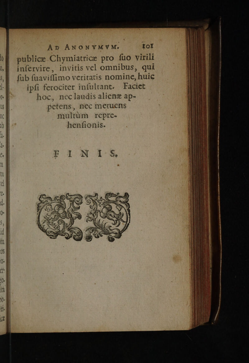 Ap ANONYMYM. IoI publice Chymiatrice pro fuo virili infervire, invitis vel omnibus, qui füb fuaviffimo veritatis nomine, huic ipfi ferociter infultant. Faciet hoc, nec laudis aliene ap- petens, nec meruens multüm repre- henfionis.