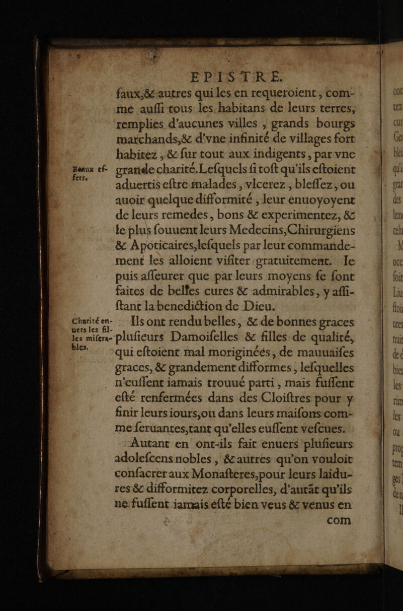 faux,&amp; autres qui les en requeroient , com- mé aufli tous les. habitans de leurs terres, remplies d'aucunes villes , grands bourgs matchands,&amp; d'vne infinité de villages fort | habitez , &amp; fur tout aux indigents, par vne Baux cf grande charité.Lefquels fitoft qu'ilseftoient k aduertiseftre malades , vlcerez , bleffez ,ou auoir quelque difformité , leur enuoyoyent de leurs remedes, bons &amp; experimentez, &amp; le plus fouuentleurs Medecins,Chirurgiens &amp; Apoticairés,lefquels par leur commande- ment les alloient vifiter gratuitement. Je puis afleurer que par leurs moyens fe font faices de belles cures &amp; admirables, y affi- ftant labenedittion de Dieu. Charité a: Ils ont rendu belles, &amp; de bonnes graces les mifes- plufieurs Damoifelles &amp; filles de qualité, per qui eftoient mal moriginéés, de mauuaifes graces, &amp; grandement difformes, lefquelles n’euflent iamais trouué parti, mais fuflent efté renfermées dans des Cloiftres pour y finir leursiours,ou dans leurs maifons com- me feruantes,tant qu'elles euflent vefcues. Autant en ont-ils fair enuers plufieurs adolefcens nobles , &amp;autres qu'on vouloit confacrer aux Monafteres,pour leurs laidu- res &amp; difformitez corporelles, d'autät qu'ils n&amp; fuflent iamaisefté bien veus &amp; vénus en | com