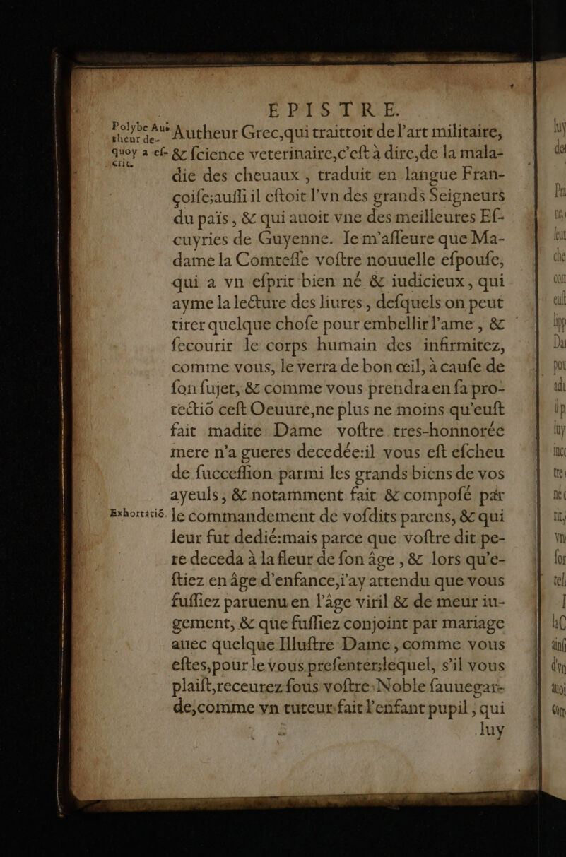 orRet dus Au quoy a “ … 'EFIT, Exhortacic. É RTS ARE Autheur Grec,qui traittoit de l’art militaire, &amp; fcience veterinaire,c’eft à dire,de la mala- die des cheuaux , traduit en langue Fran- çoifesauffi il nie l’vn des grands Seigneurs du païs , &amp; qui < auoit vne des meilleures Ef- cuyries de Guyenne. Je m’afleure que Ma- dame la Comtefle voftre nouuelle cfpoufe, qui a vn efprit bien né &amp; iudicieux, qui ayme la leéture des liures, defquels on peut tirer quelque chofe pour PANTIN ame , &amp; fecourir le corps humain des Hu: comme vous, le verra de bon œil, à caufe de {on fujer, &amp; comme vous prendra en fa pro- tectio ceft Oeuure,ne plus ne moins qu'euft fait madite Dame voftre tres-honnorcé mere n’a guerés decedée:il vous eft efcheu de fucceffion parmi les grands biens de vos ayeuls, &amp; notamment fait &amp;compofé par le commandement de vofdits parens, &amp; qui leur fut dedié:mais parce que voftre dit pe- re deceda à la fleur de fon âge , &amp; lors qu'’e- ftiez en âge d'enfance, ay attendu que vous fuffiez paruenuen l’âge viril &amp; de meur iu- gement, &amp; que fufliez conjoint par mariage auec quelque Illuftre Dame , comme vous eftes,pour le vous prefenrerslequel, s’il vous plaift;receurez fous voftre:Noble fauuegar- de,comme vn tuteurifait l'enfant pupil ; qui b A pe